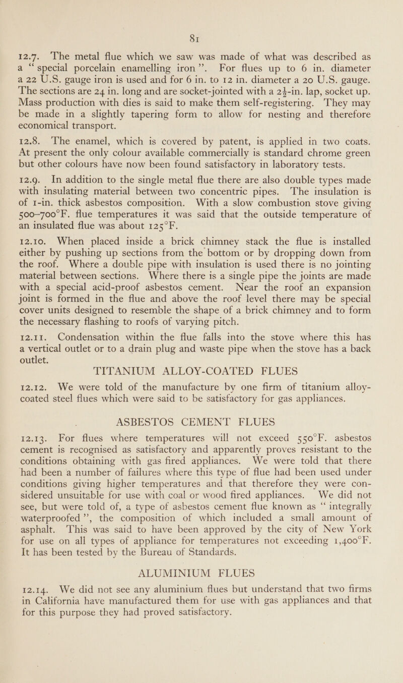 12.7. The metal flue which we saw was made of what was described as a “special porcelain enamelling iron”. For flues up to 6 in. diameter a 22 U.S. gauge iron is used and for 6 in. to 12 in. diameter a 20 U.S. gauge. The sections are 24 in. long and are socket-jointed with a 24-in. lap, socket up. Mass production with dies is said to make them self-registering. They may be made in a slightly tapering form to allow for nesting and therefore economical transport. 12.8. ‘The enamel, which is covered by patent, is applied in two coats. At present the only colour available commercially is standard chrome green but other colours have now been found satisfactory in laboratory tests. 12.9. In addition to the single metal flue there are also double types made with insulating material between two concentric pipes. The insulation is of 1-in. thick asbestos composition. With a slow combustion stove giving 500-700°F. flue temperatures it was said that the outside temperature of an insulated flue was about 125°F. 12.10. When placed inside a brick chimney stack the flue is installed either by pushing up sections from the bottom or by dropping down from the roof. Where a double pipe with insulation is used there is no jointing material between sections. Where there is a single pipe the joints are made with a special acid-proof asbestos cement. Near the roof an expansion joint is formed in the flue and above the roof level there may be special cover units designed to resemble the shape of a brick chimney and to form the necessary flashing to roofs of varying pitch. 12.11. Condensation within the flue falls into the stove where this has a vertical outlet or to a drain plug and waste pipe when the stove has a back outlet. TITANIUM ALLOY-COATED FLUES 12.12. We were told of the manufacture by one firm of titanium alloy- coated steel flues which were said to be satisfactory for gas appliances. ASBESTOS CEMENT FLUES 12.13. For flues where temperatures will not exceed 550°F. asbestos cement is recognised as satisfactory and apparently proves resistant to the conditions obtaining with gas fired appliances. We were told that there had been a number of failures where this type of flue had been used under conditions giving higher temperatures and that therefore they were con- sidered unsuitable for use with coal or wood fired appliances. We did not see, but were told of, a type of asbestos cement flue known as “ integrally waterproofed’, the composition of which included a small amount of asphalt. ‘This was said to have been approved by the city of New York for use on all types of appliance for temperatures not exceeding 1,400°F. It has been tested by the Bureau of Standards. ALUMINIUM FLUES 12.14. We did not see any aluminium flues but understand that two firms in California have manufactured them for use with gas appliances and that for this purpose they had proved satisfactory.