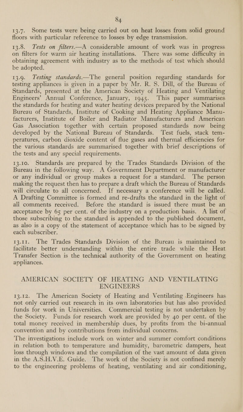 13.7. Some tests were being carried out on heat losses from solid ground floors with particular reference to losses by edge transmission. 13.8. Tests on filters—A considerable amount of work was in progress on filters for warm air heating installations. ‘There was some difficulty in obtaining agreement with industry as to the methods of test which should be adopted. 13.9. Testing standards.—Vhe general position regarding standards for testing appliances is given in a paper by Mr. R. S. Dill, of the Bureau of Standards, presented at the American Society of Heating and Ventilating Engineers’ Annual Conference, January, 1945. ‘This paper summarises the standards for heating and water heating devices prepared by the National Bureau of Standards, Institute of Cooking and Heating Appliance Manu- facturers, Institute of Boiler and Radiator Manufacturers and American Gas Association together with certain proposed standards now being developed by the National Bureau of Standards. ‘Test fuels, stack tem- peratures, carbon dioxide content of flue gases and thermal efficiencies for the various standards are summarised together with brief descriptions of the tests and any special requirements. 13.10. Standards are prepared by the Trades Standards Division of the Bureau in the following way. A Government Department or manufacturer or any individual or group makes a request for a standard. ‘The person making the request then has to prepare a draft which the Bureau of Standards. will circulate to all concerned. If necessary a conference will be called. A Drafting Committee is formed and re-drafts the standard in the light of all comments received. Before the standard is issued there must be an acceptance by 65 per cent. of the industry on a production basis. A list of those subscribing to the standard is appended to the published document, as also is a copy of the statement of acceptance which has to be signed by each subscriber. 7 13.11. The Trades Standards Division of the Bureau is maintained to facilitate better understanding within the entire trade while the Heat Transfer Section is the technical authority of the Government on heating appliances. AMERICAN SOCIETY OF HEATING AND VENTILATING ENGINEERS 13.12. ‘The American Society of Heating and Ventilating Engineers has. not only carried out research in its own laboratories but has also provided funds for work in Universities. Commercial testing is not undertaken by the Society. Funds for research work are provided by 40 per cent. of the total money received in membership dues, by profits from the bi-annual convention and by contributions from individual concerns. The investigations include work on winter and summer comfort conditions in relation both to temperature and humidity, barometric dampers, heat loss through windows and the compilation of the vast amount of data given in the A.S.H.V.E. Guide. The work of the Society is not confined merely to the engineering problems of heating, ventilating and air conditioning,