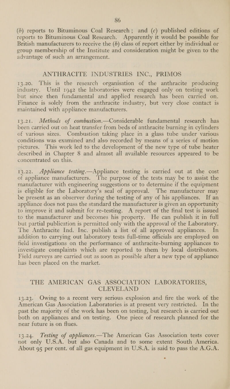 (b) reports to Bituminous Coal Research; and (c) published editions of reports to Bituminous Coal Research. Apparently it would be possible for British manufacturers to receive the (b) class of report either by individual or group membership of the Institute and consideration might be given to the advantage of such an arrangement. ANTHRACITE INDUSTRIES INC., PRIMOS 13.20. This is the research organisation of the anthracite producing industry. Until 1942 the laboratories were engaged only on testing work but since then fundamental and applied research has been carried on. Finance is solely from. the anthracite industry, but very close contact is maintained with appliance manufacturers. 13.21. Methods of combustion.—Considerable fundamental research has been carried out on heat transfer from beds of anthracite burning in cylinders of various sizes. Combustion taking place in a glass tube under various conditions was examined and also recorded by means of a series of motion pictures. ‘This work led to the development of the new type of tube heater described in Chapter 8 and almost all available resources appeared to be concentrated on this. 13.22. Appliance testing —Appliance testing is carried out at the cost ot appliance manufacturers. ‘The purpose of the tests may be to assist the manufacturer with engineering suggestions or to determine if the equipment is eligible for the Laboratory’s seal of approval. ‘The manufacturer may be present as an observer during the testing of any of his appliances. If an appliance does not pass the standard the manufacturer is given an opportunity to improve it and submit for re-testing. A report of the final test is issued to the manufacturer and becomes his property. He can publish it in full but partial publication 1s permitted only with the approval of the Laboratory. The Anthracite Ind. Inc. publish a list of all approved appliances. In addition to carrying out laboratory tests full-time officials are employed on field investigations on the performance of anthracite-burning appliances to investigate complaints which are reported to them by local distributors. Field surveys are carried out as soon as possible after a new type of appliance has been placed on the market. THE AMERICAN GAS ASSOCIATION LABORATORIES, CLEVELAND 13.23. Owing to a recent very serious explosion and fire the work of the American Gas Association Laboratories is at present very restricted. In the past the majority of the work has been on testing, but research is carried out both on appliances and on testing. One piece of research planned for the near future is on flues. 13.24. Testing of appliances—The American Gas Association tests cover not only U.S.A. but also Canada and to some extent South America. About 95 per cent. of all gas equipment in U.S.A. is said to pass the A.G.A.