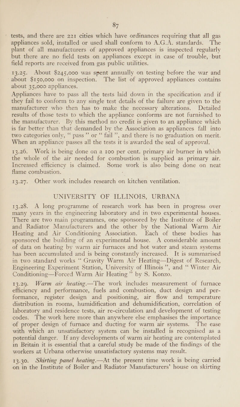 tests, and there are 221 cities which have ordinances requiring that all gas appliances sold, installed or used shall conform to A.G.A. standards. The plant of all manufacturers of approved appliances is inspected regularly but there are no field tests on appliances except in case of trouble, but field reports are received from gas public utilities. 13.25. About $245,000 was spent annually on testing before the war and about $150,000 on inspection. ‘The list of approved appliances contains about 35,000 appliances. Appliances have to pass all the tests laid down in the specification and if they fail to conform to any single test details of the failure are given to the manufacturer who then has to make the necessary alterations. Detailed results of those tests to which the appliance conforms are not furnished to the manufacturer. By this method no credit is given to an appliance which is far better than that demanded by the Association as appliances fall into two categories only, “ pass’ or “ fail’, and there is no graduation on merit. When an appliance passes all the tests it is awarded the seal of approval. 13.26. Work is being done on a I00 per cent. primary air burner in which the whole of the air needed for combustion is supplied as primary air. Increased efficiency is claimed. Some work is also being done on neat flame combustion. 13.27. Other work includes research on kitchen ventilation. UNIVERSITY OF ILLINOIS, URBANA 13.28. A long programme of research work has been in progress over many years in the engineering laboratory and in two experimental houses. There are two main programmes, one sponsored by the Institute of Boiler and Radiator Manufacturers and the other by the National Warm Air Heating and Air Conditioning Association. Each of these bodies has sponsored the building of an experimental house. A considerable amount of data on heating by warm air furnaces and hot water and steam systems has been accumulated and is being constantly increased. It is summarised in two standard works “ Gravity Warm Air Heating—Digest of Research, Engineering Experiment Station, University of Illinois’, and “‘ Winter Air Conditioning—Forced Warm Air Heating”’ by S. Konzo. 13.29. Warm ar heating —'The work includes measurement of furnace efficiency and performance, fuels and combustion, duct design and per- formance, register design and positioning, air flow and temperature distribution in rooms, humidification and dehumidification, correlation of laboratory and residence tests, air re-circulation and development of testing codes. ‘The work here more than anywhere else emphasises the importance of proper design of furnace and ducting for warm air systems. ‘The ease with which an unsatisfactory system can be installed is recognised as a potential danger. If any developments of warm air heating are contemplated in Britain it is essential that a careful study be made of the findings of the workers at Urbana otherwise unsatisfactory systems may result. 13.30. Skirting panel heating —At the present time work is being carried on in the Institute of Boiler and Radiator Manufacturers’ house on skirting