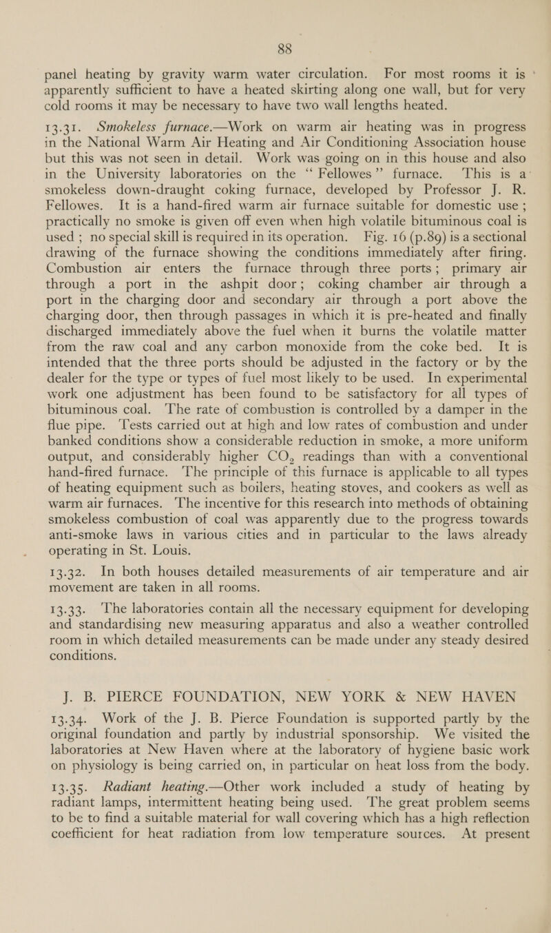panel heating by gravity warm water circulation. For most rooms it is ' apparently sufficient to have a heated skirting along one wall, but for very cold rooms it may be necessary to have two wall lengths heated. 13.31. Smokeless furnace-—Work on warm air heating was in progress in the National Warm Air Heating and Air Conditioning Association house but this was not seen in detail. Work was going on in this house and also in the University laboratories on the ‘“ Fellowes” furnace. This is a’ smokeless down-draught coking furnace, developed by Professor J. R. Fellowes. It is a hand-fired warm air furnace suitable for domestic use ; practically no smoke is given off even when high volatile bituminous coal is used ; no special skill is required in its operation. Fig. 16 (p.89) is a sectional drawing of the furnace showing the conditions immediately after firing. Combustion air enters the furnace through three ports; primary air through a port in the ashpit door; coking chamber air through a port in the charging door and secondary air through a port above the charging door, then through passages in which it is pre-heated and finally discharged immediately above the fuel when it burns the volatile matter from the raw coal and any carbon monoxide from the coke bed. It is intended that the three ports should be adjusted in the factory or by the dealer for the type or types of fuel most likely to be used. In experimental work one adjustment has been found to be satisfactory for all types of bituminous coal. ‘The rate of combustion is controlled by a damper in the flue pipe. ‘Tests carried out at high and low rates of combustion and under banked conditions show a considerable reduction in smoke, a more uniform output, and considerably higher CO, readings than with a conventional hand-fired furnace. ‘The principle of this furnace is applicable to all types of heating equipment such as boilers, heating stoves, and cookers as well as warm air furnaces. ‘The incentive for this research into methods of obtaining smokeless combustion of coal was apparently due to the progress towards anti-smoke laws in various cities and in particular to the laws already operating in St. Louis. 13.32. In both houses detailed measurements of air temperature and air movement are taken in all rooms. 13.33. The laboratories contain all the necessary equipment for developing and standardising new measuring apparatus and also a weather controlled room in which detailed measurements can be made under any steady desired conditions. J. BY PIERCE FOUNDATION, NEW YORK &amp; NEW HAVEN 13.34. Work of the J. B. Pierce Foundation is supported partly by the original foundation and partly by industrial sponsorship. We visited the laboratories at New Haven where at the laboratory of hygiene basic work on physiology is being carried on, in particular on heat loss from the body. 13.35. Radiant heating —Other work included a study of heating by radiant lamps, intermittent heating being used. ‘The great problem seems to be to find a suitable material for wall covering which has a high reflection coefficient for heat radiation from low temperature sources. At present