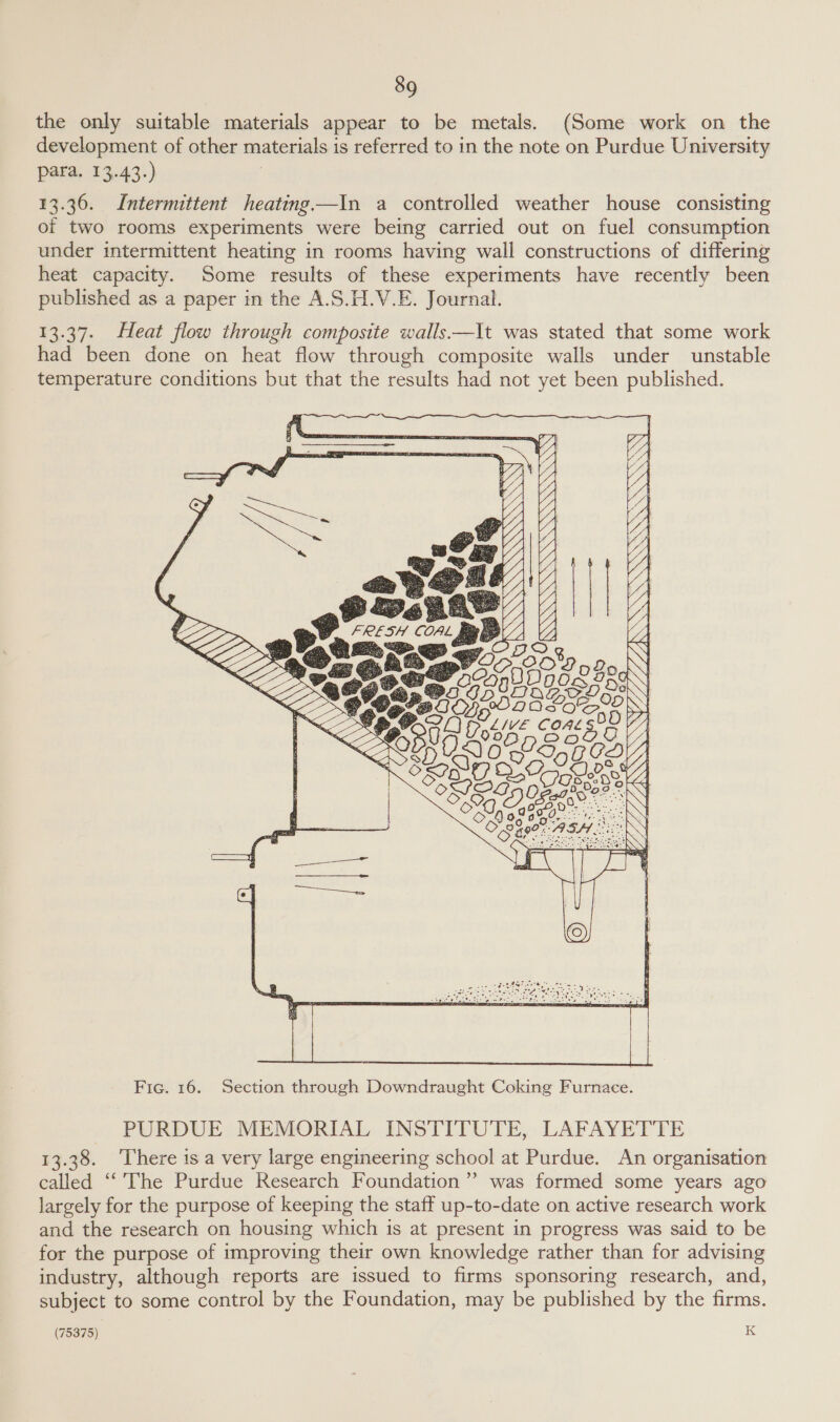the only suitable materials appear to be metals. (Some work on the development of other materials is referred to in the note on Purdue University para. 13.43.) 13.36. Intermittent heating—In a controlled weather house consisting of two rooms experiments were being carried out on fuel consumption under intermittent heating in rooms having wall constructions of differing heat capacity. Some results of these experiments have recently been published as a paper in the A.S.H.V.E. Journal. 13.37. Heat flow through composite walls——It was stated that some work had been done on heat flow through composite walls under unstable temperature conditions but that the results had not yet been published. N   Fic. 16. Section through Downdraught Coking Furnace. PURDUE MEMORIAL INSTITUTE, LAFAYETTE 13.38. ‘There is a very large engineering school at Purdue. An organisation called ‘‘’The Purdue Research Foundation” was formed some years ago largely for the purpose of keeping the staff up-to-date on active research work and the research on housing which is at present in progress was said to be for the purpose of improving their own knowledge rather than for advising industry, although reports are issued to firms sponsoring research, and, subject to some control by the Foundation, may be published by the firms. (75375) K