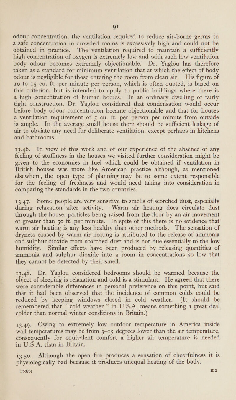 gI odour concentration, the ventilation required to reduce air-borne germs to a safe concentration in crowded rooms ts excessively high and could not be obtained in practice. The ventilation required to maintain a sufficiently high concentration of oxygen is extremely low and with such low ventilation body odour becomes extremely objectionable. Dr. Yaglou has therefore taken as a standard for minimum ventilation that at which the effect of body odour is negligible for those entering the room from clean air. His figure of Io to 15 cu. ft. per minute per person, which is often quoted, is based on this criterion, but is intended to apply to public buildings where there is a high concentration of human bodies. In an ordinary dwelling of fairly tight construction, Dr. Yaglou considered that condensation would occur before body odour concentration became objectionable and that for houses a ventilation requirement of 5 cu. ft. per person per minute from outside is ample. In the average small house there should be sufficient leakage of air to obviate any need for deliberate ventilation, except perhaps in kitchens and bathrooms. 13.46. In view of this work and of our experience of the absence of any feeling of stuffiness in the houses we visited further consideration might be given to the economies in fuel which could be obtained if ventilation in British houses was more like American practice although, as mentioned elsewhere, the open type of planning may be to some extent responsible for the feeling of freshness and would need taking into consideration in comparing the standards in the two countries. 13.47. Some people are very sensitive to smells of scorched dust, especially during relaxation after activity. Warm air heating does circulate dust through the house, particles being raised from the floor by an air movement of greater than 50 ft. per minute. In spite of this there is no evidence that warm air heating is any less healthy than other methods. ‘The sensation of dryness caused by warm air heating is attributed to the release of ammonia and sulphur dioxide from scorched dust and is not due essentially to the low humidity. Similar effects have been produced by releasing quantities of ammonia and sulphur dioxide into a room in concentrations so low that they cannot be detected by their smell. 13.48. Dr. Yaglou considered bedrooms should be warmed because the object of sleeping is relaxation and cold is a stimulant. He agreed that there were considerable differences in personal preference on this point, but said that it had been observed that the incidence of common colds could be reduced by keeping windows closed in cold weather. (It should be remembered that “‘ cold weather’ in U.S.A. means something a great deal colder than normal winter conditions in Britain.) 13.49. Owing to extremely low outdoor temperature in America inside wall temperatures may be from 3—15 degrees lower than the air temperature, consequently for equivalent comfort a higher air temperature is needed in U.S.A. than in Britain. 13.50. Although the open fire produces a sensation of cheerfulness it is physiologically bad because it produces unequal heating of the body.