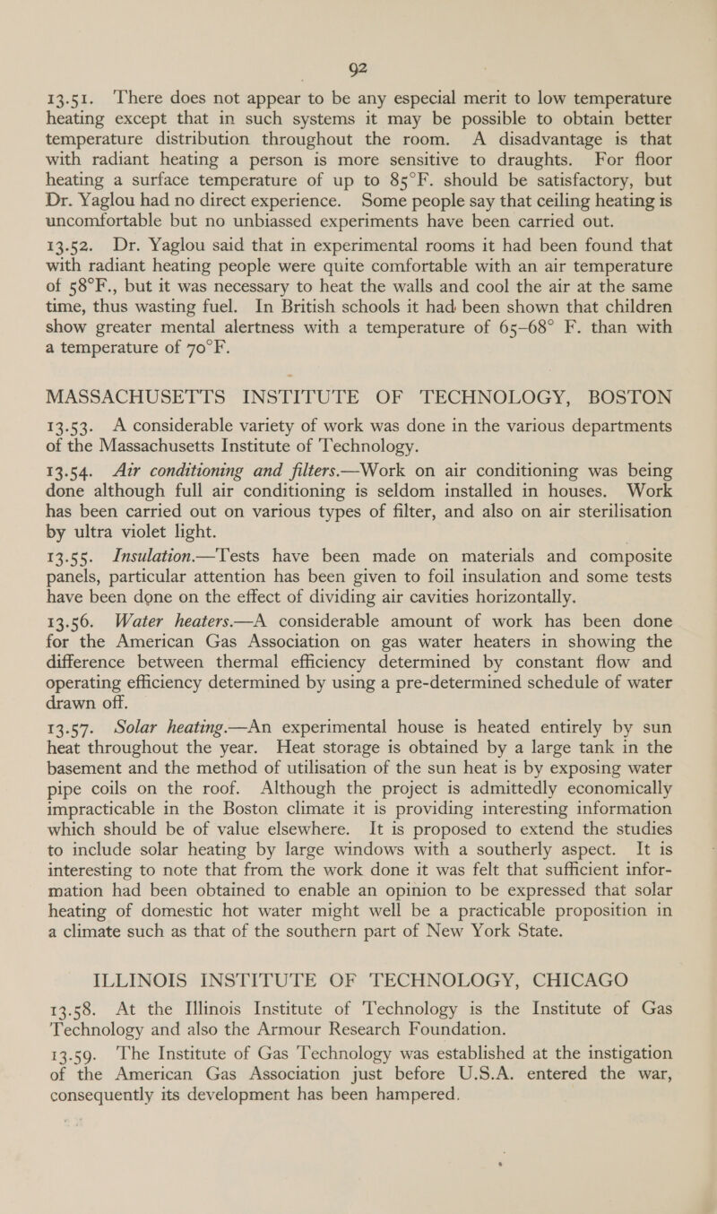Q2 13.51. ‘[here does not appear to be any especial merit to low temperature heating except that in such systems it may be possible to obtain better temperature distribution throughout the room. A disadvantage is that with radiant heating a person is more sensitive to draughts. For floor heating a surface temperature of up to 85°F. should be satisfactory, but Dr. Yaglou had no direct experience. Some people say that ceiling heating is uncomfortable but no unbiassed experiments have been carried out. 13.52. Dr. Yaglou said that in experimental rooms it had been found that with radiant heating people were quite comfortable with an air temperature of 58°F., but it was necessary to heat the walls and cool the air at the same time, thus wasting fuel. In British schools it had been shown that children show greater mental alertness with a temperature of 65-68° F. than with a temperature of 70°F. MASSACHUSETTS INSTITUTE OF TECHNOLOGY, BOSTON 13.53. A considerable variety of work was done in the various departments of the Massachusetts Institute of ‘Technology. 13.54. Azr conditioning and filters—Work on air conditioning was being done although full air conditioning is seldom installed in houses. Work has been carried out on various types of filter, and also on air sterilisation by ultra violet light. 13.55. Insulation Tests have been made on materials and composite panels, particular attention has been given to foil insulation and some tests have been done on the effect of dividing air cavities horizontally. 13.56. Water heaters—A considerable amount of work has been done for the American Gas Association on gas water heaters in showing the difference between thermal efficiency determined by constant flow and operating efficiency determined by using a pre-determined schedule of water drawn off. 13.57. Solar heating.—An experimental house is heated entirely by sun heat throughout the year. Heat storage is obtained by a large tank in the basement and the method of utilisation of the sun heat is by exposing water pipe coils on the roof. Although the project is admittedly economically impracticable in the Boston climate it is providing interesting information which should be of value elsewhere. It is proposed to extend the studies to include solar heating by large windows with a southerly aspect. It is interesting to note that from the work done it was felt that sufficient infor- mation had been obtained to enable an opinion to be expressed that solar heating of domestic hot water might well be a practicable proposition in a climate such as that of the southern part of New York State. ILLINOIS INSTITUTE OF TECHNOLOGY, CHICAGO 13.58. At the Illinois Institute of ‘Technology is the Institute of Gas Technology and also the Armour Research Foundation. 13.59. ‘The Institute of Gas Technology was established at the instigation of the American Gas Association just before U.S.A. entered the war, consequently its development has been hampered.