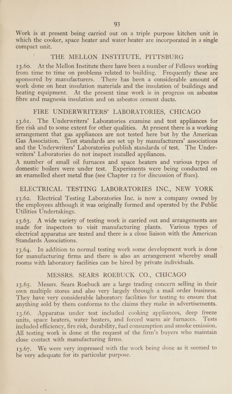 Work is at present being carried out on a triple purpose kitchen unit in which the cooker, space heater and water heater are incorporated in a single compact unit. , THE MELLON INSTITUTE, PITTSBURG 13.60. At the Mellon Institute there have been a number of Fellows working from time to time on problems related to building. Frequently these are sponsored by manufacturers. ‘There has been a considerable amount of work done on heat insulation materials and the insulation of buildings and heating equipment. At the present time work is in progress on asbestos fibre and magnesia insulation and on asbestos cement ducts. FIRE UNDERWRITERS’ LABORATORIES, CHICAGO 13.61. ‘The Underwriters’ Laboratories examine and test appliances for fire risk and to some extent for other qualities. At present there is a working arrangement that gas appliances are not tested here but by the American Gas Association. ‘Test standards are set up by manufacturers’ associations and the Underwriters’ Laboratories publish standards of test. ‘The Under- writers’ Laboratories do not inspect installed appliances. A number of small oil furnaces and space heaters and various types of domestic boilers were under test. Experiments were being conducted on an enamelled sheet metal flue (see Chapter 12 for discussion of flues). ELECTRICAL TESTING LABORATORIES INC., NEW YORK 13.62. Electrical 'Testing Laboratories Inc. is now a company owned by the employees although it was originally formed and operated by the Public Utilities Undertakings. 13.63. A wide variety of testing work is carried out and arrangements are made for inspectors to visit manufacturing plants. Various types of electrical apparatus are tested and there is a close liaison with the American Standards Associations. 13.64. In addition to normal testing work some development work is done for manufacturing firms and there is also an arrangement whereby small rooms with laboratory facilities can be hired by private individuals. MESSRS. SEARS ROEBUCK CO., CHICAGO 13.65. Messrs. Sears Roebuck are a large trading concern selling in their own multiple stores and also very largely through a mail order business. They have very considerable laboratory facilities for testing to ensure that anything sold by them conforms to the claims they make in advertisements. 13.66. Apparatus under test included cooking appliances, deep freeze units, space heaters, water heaters, and forced warm air furnaces. Tests included efficiency, fire risk, durability, fuel consumption and smoke emission. All testing work is done at the request of the firm’s buyers who maintain close contact with manufacturing firms. 13.67. We were very impressed with the work being done as it seemed to be very adequate for its particular purpose.