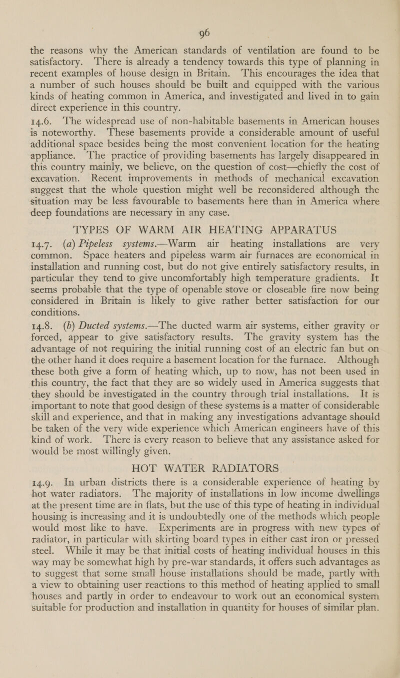 the reasons why the American standards of ventilation are found to be satisfactory. ‘There is already a tendency towards this type of planning in recent examples of house design in Britain. ‘This encourages the idea that a number of such houses should be built and equipped with the various kinds of heating common in America, and investigated and lived in to gain direct experience in this country. 14.6. ‘The widespread use of non-habitable basements in American houses is noteworthy. ‘These basements provide a considerable amount of useful additional space besides being the most convenient location for the heating appliance. ‘The practice of providing basements has largely disappeared in this country mainly, we believe, on the question of cost—chiefly the cost of excavation. Recent improvements in methods of mechanical excavation suggest that the whole question might well be reconsidered although the situation may be less favourable to basements here than in America where deep foundations are necessary in any case. TYPES OF WARM AIR HEATING APPARATUS 14.7. (a) Pipeless systems—Warm air heating installations are very common. Space heaters and pipeless warm air furnaces are economical in installation and running cost, but do not give entirely satisfactory results, in particular they tend to give uncomfortably high temperature gradients. It seems probable that the type of openable stove or closeable fire now being considered in Britain is likely to give rather better satisfaction for our conditions. 14.8. (b) Ducted systems —The ducted warm air systems, either gravity or forced, appear to give satisfactory results. The gravity system has the advantage of not requiring the initial running cost of an electric fan but on the other hand it does require a basement location for the furnace. Although these both give a form of heating which, up to now, has not been used in this country, the fact that they are so widely used in America suggests that they should be investigated in the country through trial installations. It 1s important to note that good design of these systems is a matter of considerable skill and experience, and that in making any investigations advantage should be taken of the very wide experience which American engineers have of this kind of work. ‘There is every reason to believe that any assistance asked for would be most willingly given. HOT WATER RADIATORS 14.9. In urban districts there is a considerable experience of heating by hot water radiators. ‘The majority of installations in low income dwellings at the present time are in flats, but the use of this type of heating in individual housing is increasing and it is undoubtedly one of the methods which people would most like to have. Experiments are in progress with new types of radiator, in particular with skirting board types in either cast iron or pressed steel. While it may be that initial costs of heating individual houses in this way may be somewhat high by pre-war standards, it offers such advantages as to suggest that some small house installations should be made, partly with a view to obtaining user reactions to this method of heating applied to small houses and partly in order to endeavour to work out an economical system suitable for production and installation in quantity for houses of similar plan.