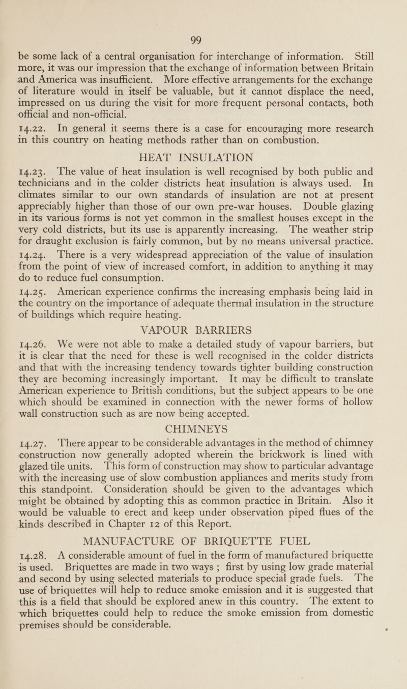 be some lack of a central organisation for interchange of information. Still more, it was our impression that the exchange of information between Britain and America was insufficient. More effective arrangements for the exchange of literature would in itseif be valuable, but it cannot displace the need, impressed on us during the visit for more frequent personal contacts, both official and non-official. 14.22. In general it seems there is a case for encouraging more research in this country on heating methods rather than on combustion. HEAT INSULATION 14.23. The value of heat insulation is well recognised by both public and technicians and in the colder districts heat insulation is always used. In climates similar to our own standards of insulation are not at present appreciably higher than those of our own pre-war houses. Double glazing in its various forms is not yet common in the smallest houses except in the very cold districts, but its use is apparently increasing. ‘The weather strip for draught exclusion is fairly common, but by no means universal practice. 14.24. ‘There is a very widespread appreciation of the value of insulation from the point of view of increased comfort, in addition to anything it may do to reduce fuel consumption. 14.25. American experience confirms the increasing emphasis being laid in the country on the importance of adequate thermal insulation in the structure of buildings which require heating. VAPOUR BARRIERS 14.26. We were not able to make a detailed study of vapour barriers, but it is clear that the need for these is well recognised in the colder districts and that with the increasing tendency towards tighter building construction they are becoming increasingly important. It may be difficult to translate American experience to British conditions, but the subject appears to be one which should be examined in connection with the newer forms of hollow wall construction such as are now being accepted. CHIMNEYS 14.27. ‘There appear to be considerable advantages in the method of chimney construction now generally adopted wherein the brickwork is lined with glazed tile units. ‘This form of construction may show to particular advantage with the increasing use of slow combustion appliances and merits study from this standpoint. Consideration should be given to the advantages which might be obtained by adopting this as common practice in Britain. Also it would be valuable to erect and keep under observation piped flues of the kinds described in Chapter 12 of this Report. MANUFACTURE OF BRIQUETTE FUEL 14.28. A considerable amount of fuel in the form of manufactured briquette is used. Briquettes are made in two ways ; first by using low grade material and second by using selected materials to produce special grade fuels. ‘The use of briquettes will help to reduce smoke emission and it is suggested that this is a field that should be explored anew in this country. ‘The extent to which briquettes could help to reduce the smoke emission from domestic ‘premises should be considerable.