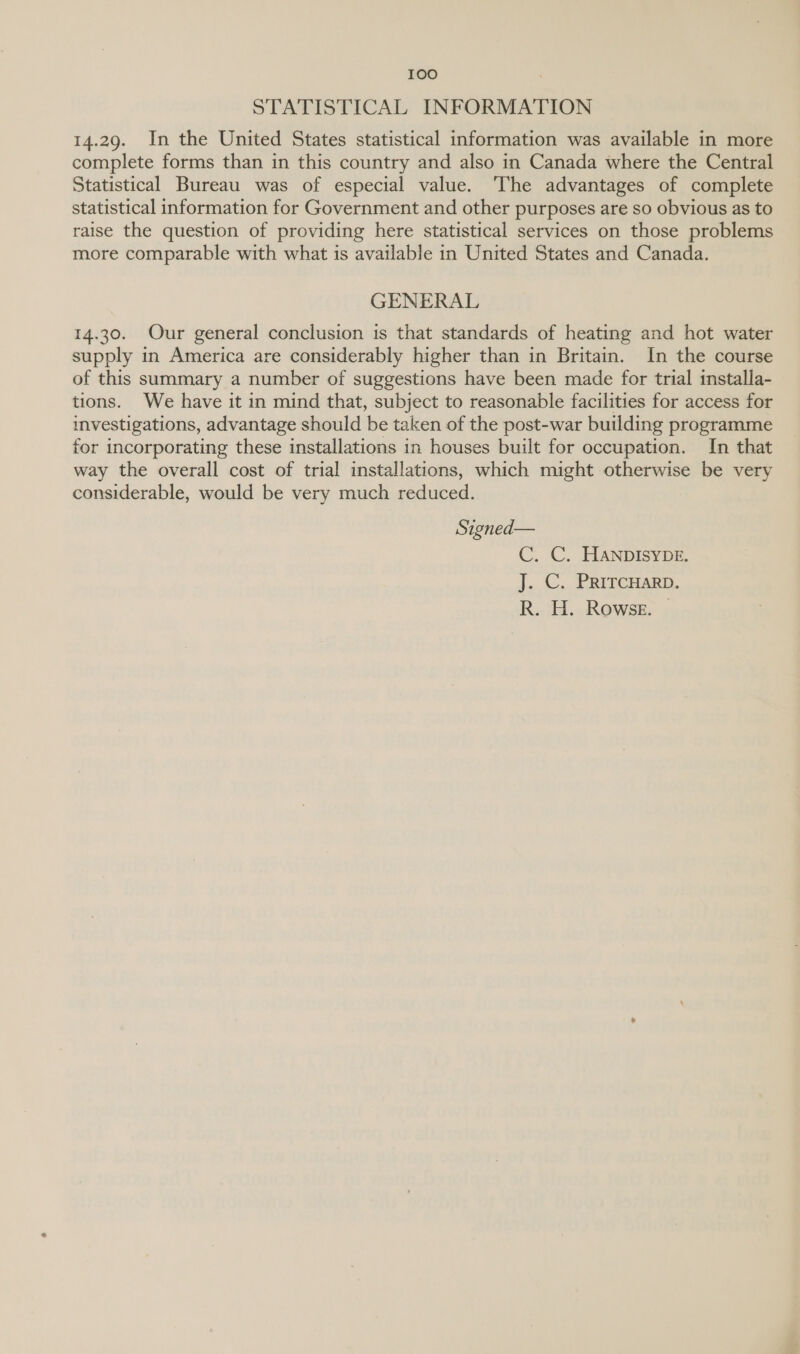 STATISTICAL INFORMATION 14.29. In the United States statistical information was available in more complete forms than in this country and also in Canada where the Central Statistical Bureau was of especial value. The advantages of complete statistical information for Government and other purposes are so obvious as to raise the question of providing here statistical services on those problems more comparable with what is available in United States and Canada. GENERAL 14.30. Our general conclusion is that standards of heating and hot water supply in America are considerably higher than in Britain. In the course of this summary a number of suggestions have been made for trial installa- tions. We have it in mind that, subject to reasonable facilities for access for investigations, advantage should be taken of the post-war building programme for incorporating these installations in houses built for occupation. In that way the overall cost of trial installations, which might otherwise be very considerable, would be very much reduced. Signed— C. C. HANDISYDE. J. C. PRITCHARD. R. H. Rowse. —