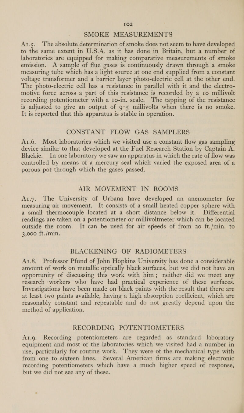 SMOKE MEASUREMENTS A1.5. ‘lhe absolute determination of smoke does not seem to have developed to the same extent in U.S.A. as it has done in Britain, but a number of laboratories are equipped for making comparative measurements of smoke emission. A sample of flue gases is continuously drawn through a smoke measuring tube which has a light source at one end supplied from a constant voltage transformer and a barrier layer photo-electric cell at the other end. The photo-electric cell has a resistance in parallel with it and the electro- motive force across a part of this resistance is recorded by a 1o millivolt recording potentiometer with a 1o-in. scale. ‘The tapping of the resistance is adjusted to give an output of 9-5 millivolts when there is no smoke. It is reported that this apparatus is stable in operation. CONSTANT FLOW GAS SAMPLERS A1.6. Most laboratories which we visited use a constant flow gas sampling device similar to that developed at the Fuel Research Station by Captain A. Blackie. In one laboratory we saw an apparatus in which the rate of flow was controlled by means of a mercury seal which varied the exposed area of a porous pot through which the gases passed. AIR MOVEMENT IN ROOMS A1.7.. The University of Urbana have developed an anemometer for measuring air movement. It consists of a small heated copper sphere with a small thermocouple located at a short distance below it. Differential readings are taken on a potentiometer or millivoltmeter which can be located outside the room. It can be used for air speeds of from 20 ft./min. to 3,000 ft./min. BLACKENING OF RADIOMETERS A1.8. Professor Pfund of John Hopkins University has done a considerable amount of work on metallic optically black surfaces, but we did not have an opportunity of discussing this work with him; neither did we meet any research ‘workers who have had practical experience of these surfaces. Investigations have been made on black paints with the result that there are at least two paints available, having a high absorption coefficient, which are reasonably constant and repeatable and do not greatly depend upon the method of application. RECORDING POTENTIOMETERS A1.g. Recording potentiometers are regarded as standard laboratory equipment and most of the laboratories which we visited had a number in use, particularly for routine work. ‘They were of the mechanical type with from one to sixteen lines. Several American firms are making electronic recording potentiometers which have a much higher speed of response, but we did not see any of these.