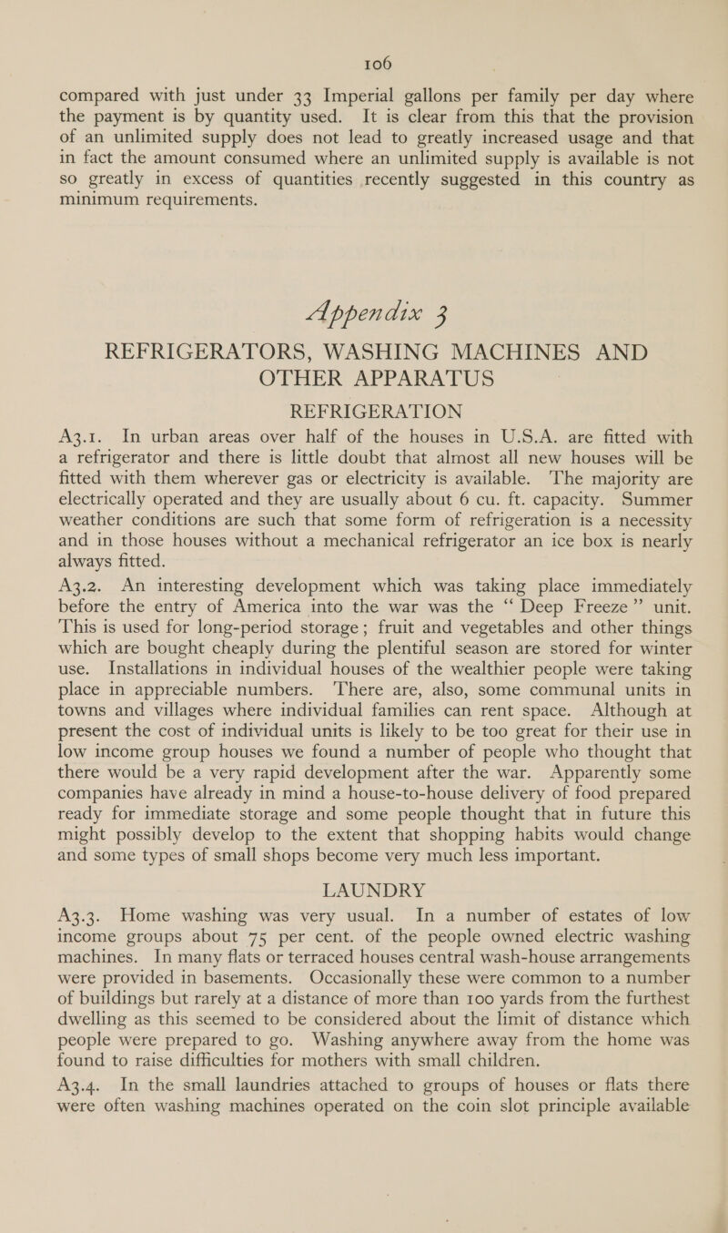 compared with just under 33 Imperial gallons per family per day where the payment is by quantity used. It is clear from this that the provision of an unlimited supply does not lead to greatly increased usage and that in fact the amount consumed where an unlimited supply is available is not so greatly in excess of quantities recently suggested in this country as minimum requirements. Appendix 3 REFRIGERATORS, WASHING MACHINES AND OTHER APPARATUS REFRIGERATION A3.1. In urban areas over half of the houses in U.S.A. are fitted with a refrigerator and there is little doubt that almost all new houses will be fitted with them wherever gas or electricity is available. ‘The majority are electrically operated and they are usually about 6 cu. ft. capacity. Summer weather conditions are such that some form of refrigeration is a necessity and in those houses without a mechanical refrigerator an ice box is nearly always fitted. A3.2. An interesting development which was taking place immediately before the entry of America into the war was the ‘ Deep Freeze” unit. This is used for long-period storage; fruit and vegetables and other things which are bought cheaply during the plentiful season are stored for winter use. Installations in individual houses of the wealthier people were taking place in appreciable numbers. ‘There are, also, some communal units in towns and villages where individual families can rent space. Although at present the cost of individual units is likely to be too great for their use in low income group houses we found a number of people who thought that there would be a very rapid development after the war. Apparently some companies have already in mind a house-to-house delivery of food prepared ready for immediate storage and some people thought that in future this might possibly develop to the extent that shopping habits would change and some types of small shops become very much less important. LAUNDRY A3.3. Home washing was very usual. In a number of estates of low income groups about 75 per cent. of the people owned electric washing machines. In many flats or terraced houses central wash-house arrangements were provided in basements. Occasionally these were common to a number of buildings but rarely at a distance of more than 100 yards from the furthest dwelling as this seemed to be considered about the limit of distance which people were prepared to go. Washing anywhere away from the home was found to raise difficulties for mothers with small children. A3.4. In the small laundries attached to groups of houses or flats there were often washing machines operated on the coin slot principle available