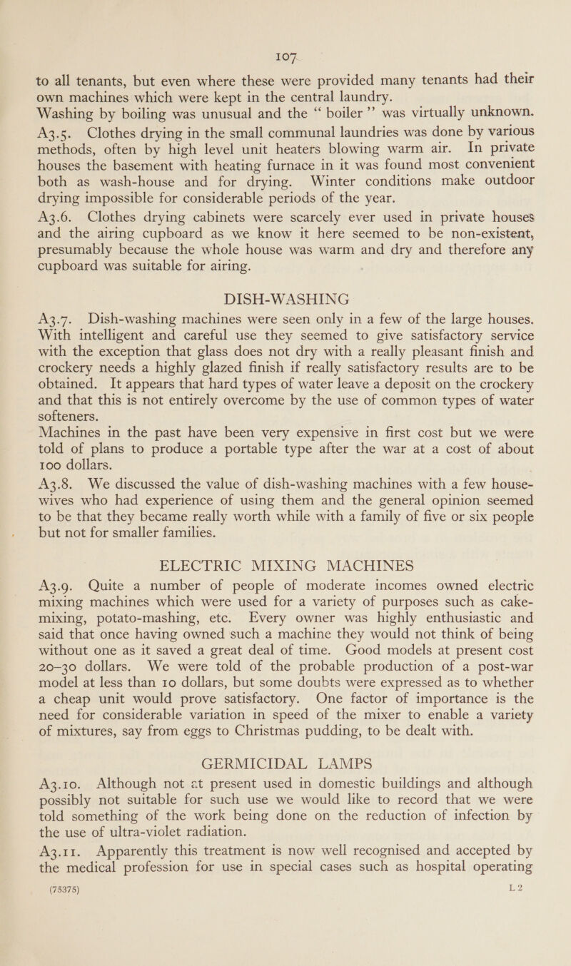 to all tenants, but even where these were provided many tenants had their own machines which were kept in the central laundry. Washing by boiling was unusual and the “ boiler’ was virtually unknown. A3.5. Clothes drying in the small communal laundries was done by various methods, often by high level unit heaters blowing warm air. In private houses the basement with heating furnace in it was found most convenient both as wash-house and for drying. Winter conditions make outdoor drying impossible for considerable periods of the year. A3.6. Clothes drying cabinets were scarcely ever used in private houses and the airing cupboard as we know it here seemed to be non-existent, presumably because the whole house was warm and dry and therefore any cupboard was suitable for airing. DISH-WASHING A3.7. Dish-washing machines were seen only in a few of the large houses. With intelligent and careful use they seemed to give satisfactory service with the exception that glass does not dry with a really pleasant finish and crockery needs a highly glazed finish if really satisfactory results are to be obtained. It appears that hard types of water leave a deposit on the crockery and that this is not entirely overcome by the use of common types of water softeners. Machines in the past have been very expensive in first cost but we were told of plans to produce a portable type after the war at a cost of about 100 dollars. A3.8. We discussed the value of dish-washing machines with a few house- wives who had experience of using them and the general opinion seemed to be that they became really worth while with a family of five or six people but not for smaller families. ELECTRIC MIXING MACHINES A3.9. Quite a number of people of moderate incomes owned electric mixing machines which were used for a variety of purposes such as cake- mixing, potato-mashing, etc. Every owner was highly enthusiastic and said that once having owned such a machine they would not think of being without one as it saved a great deal of time. Good models at present cost 20-30 dollars. We were told of the probable production of a post-war model at less than 10 dollars, but some doubts were expressed as to whether a cheap unit would prove satisfactory. One factor of importance is the need for considerable variation in speed of the mixer to enable a variety of mixtures, say from eggs to Christmas pudding, to be dealt with. GERMICIDAL LAMPS A3.10. Although not at present used in domestic buildings and although possibly not suitable for such use we would like to record that we were told something of the work being done on the reduction of infection by the use of ultra-violet radiation. A3.11. Apparently this treatment is now well recognised and accepted by the medical profession for use in special cases such as hospital operating