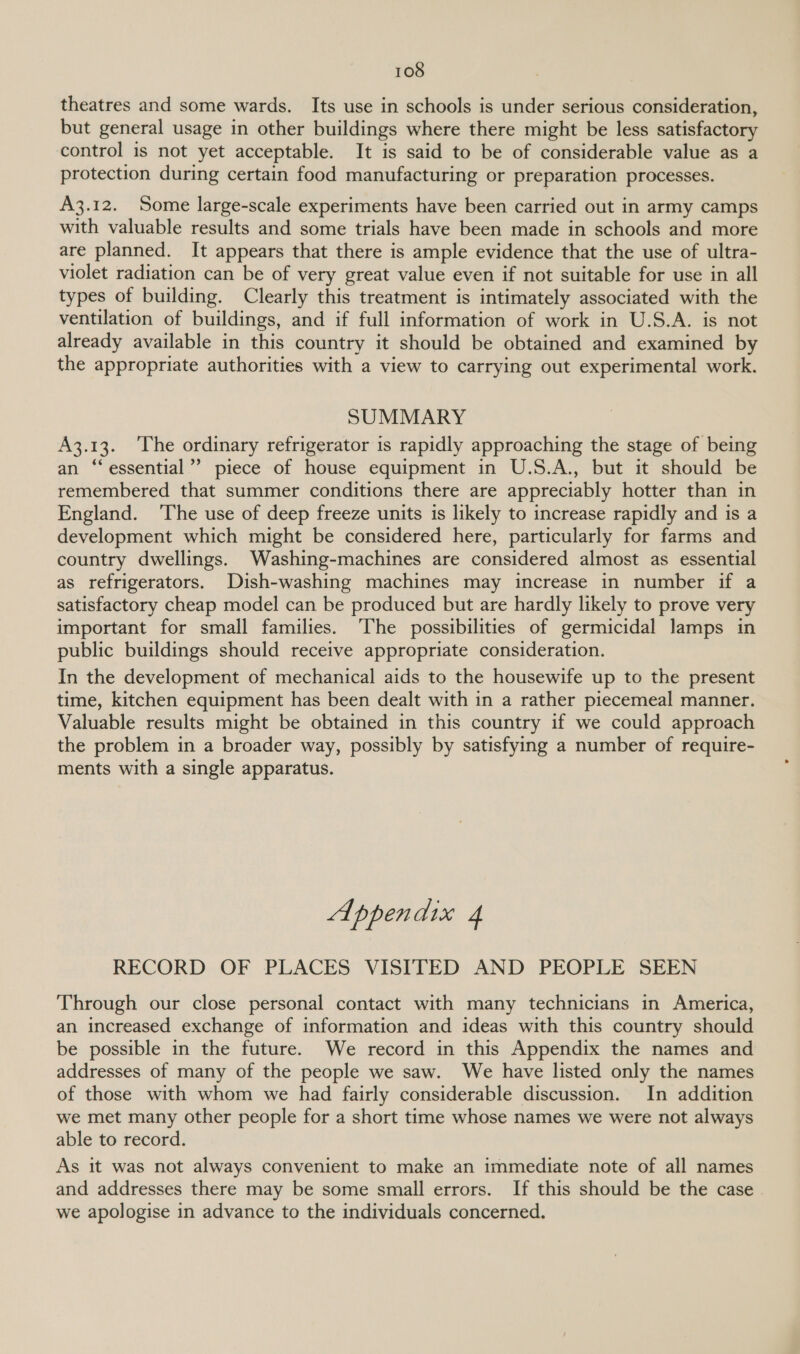 theatres and some wards. Its use in schools is under serious consideration, but general usage in other buildings where there might be less satisfactory control is not yet acceptable. It is said to be of considerable value as a protection during certain food manufacturing or preparation processes. A3.12. Some large-scale experiments have been carried out in army camps with valuable results and some trials have been made in schools and more are planned. It appears that there is ample evidence that the use of ultra- violet radiation can be of very great value even if not suitable for use in all types of building. Clearly this treatment is intimately associated with the ventilation of buildings, and if full information of work in U.S.A. is not already available in this country it should be obtained and examined by the appropriate authorities with a view to carrying out experimental work. SUMMARY A3.13. ‘The ordinary refrigerator is rapidly approaching the stage of being an ‘‘essential’’ piece of house equipment in U.S.A., but it should be remembered that summer conditions there are appreciably hotter than in England. ‘The use of deep freeze units 1s likely to increase rapidly and is a development which might be considered here, particularly for farms and country dwellings. Washing-machines are considered almost as essential as refrigerators. Dish-washing machines may increase in number if a satisfactory cheap model can be produced but are hardly likely to prove very important for small families. ‘The possibilities of germicidal lamps in public buildings should receive appropriate consideration. In the development of mechanical aids to the housewife up to the present time, kitchen equipment has been dealt with in a rather piecemeal manner. Valuable results might be obtained in this country if we could approach the problem in a broader way, possibly by satisfying a number of require- ments with a single apparatus. Appendix 4 RECORD OF PLACES VISITED AND PEOPLE SEEN Through our close personal contact with many technicians in America, an increased exchange of information and ideas with this country should be possible in the future. We record in this Appendix the names and addresses of many of the people we saw. We have listed only the names of those with whom we had fairly considerable discussion. In addition we met many other people for a short time whose names we were not always able to record. As it was not always convenient to make an immediate note of all names and addresses there may be some small errors. If this should be the case we apologise in advance to the individuals concerned.