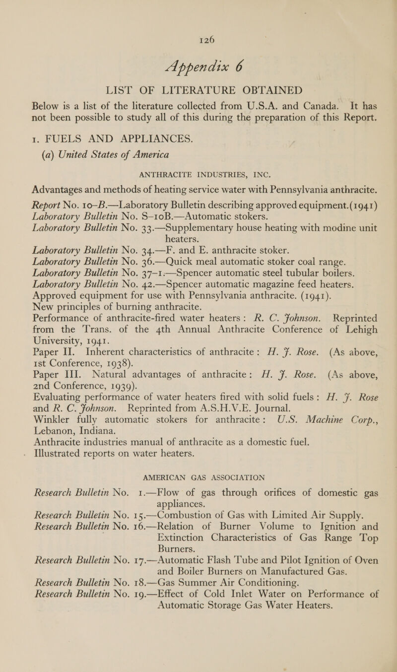 Appendix 6 LIST OF LITERATURE OBTAINED Below is a list of the literature collected from U.S.A. and Canada. It has not been possible to study all of this during the preparation of this Report. 1. FUELS AND APPLIANCES. (a) United States of America ANTHRACITE INDUSTRIES, INC. Advantages and methods of heating service water with Pennsylvania anthracite. Report No. 1o—-B.—Laboratory Bulletin describing approved equipment.(1941) Laboratory Bulletin No. S-1oB.—Automatic stokers. Laboratory Bulletin No. 33.—Supplementary house heating with modine unit heaters. Laboratory Bulletin No. 34.—F. and E. anthracite stoker. Laboratory Bulletin No. 36.—Quick meal automatic stoker coal range. Laboratory Bulletin No. 37—1:—Spencer automatic steel tubular boilers. Laboratory Bulletin No. 42.—Spencer automatic magazine feed heaters. Approved equipment for use with Pennsylvania anthracite. (1941). New principles of burning anthracite. Performance of anthracite-fired water heaters: R. C. Fohnson. Reprinted from the Trans. of the 4th Annual Anthracite Conference of Lehigh University, 1941. Paper II. Inherent characteristics of anthracite: H. 7. Rose. (As above, ist Conference, 1938). Paper III. Natural advantages of anthracite: H. F. Rose. (As above, 2nd Conference, 1939). Evaluating performance of water heaters fired with solid fuels: H. 7. Rose and R. C. Johnson. Reprinted from A.S.H.V.E. Journal. Winkler fully automatic stokers for anthracite: U.S. Machine Corp., Lebanon, Indiana. Anthracite industries manual of anthracite as a domestic fuel. . Illustrated reports on water heaters. AMERICAN GAS ASSOCIATION Research Bulletin No. 1.—Flow of gas through orifices of domestic gas appliances. Research Bulletin No. 15.—Combustion of Gas with Limited Air Supply. Research Bulletin No. 16.—Relation of Burner Volume to Ignition and Extinction Characteristics of Gas Range Top Burners. Research Bulletin No. 17.—Automatic Flash ‘Tube and Pilot Ignition of Oven and Boiler Burners on Manufactured Gas. Research Bulletin No. 18.—Gas Summer Air Conditioning. Research Bulletin No. 19.—Effect of Cold Inlet Water on Performance of Automatic Storage Gas Water Heaters.
