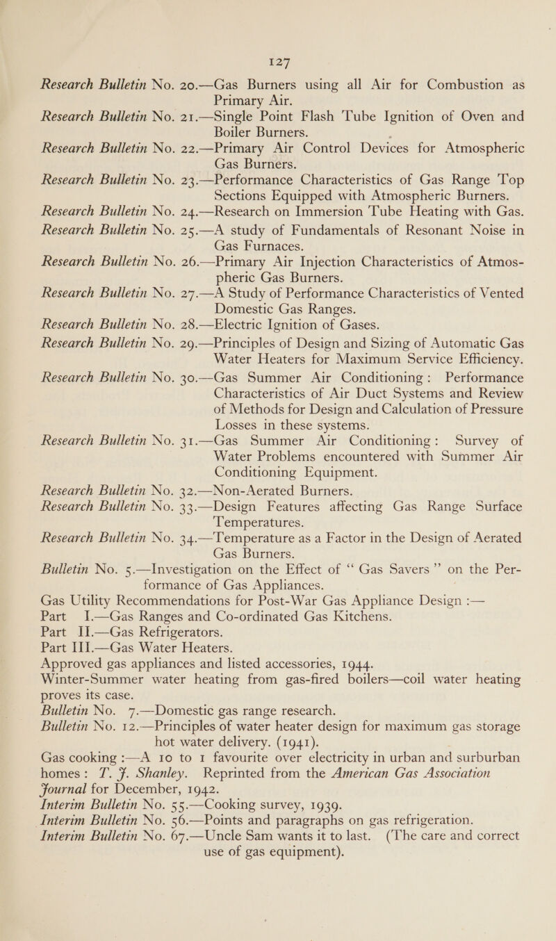 Research Bulletin Research Bulletin  Research Bulletin Research Bulletin No Research Bulletin No 127 Primary Air. 21.—Single Point Flash Tube Ignition of Oven and Boiler Burners. 22.—Primary Air Control Devices for Atmospheric Gas Burners. 23.—Performance Characteristics of Gas Range ‘Top Sections Equipped with Atmospheric Burners. 24.—Research on Immersion ‘Tube Heating with Gas. 25.—A study of Fundamentals of Resonant Noise in Gas Furnaces. 26.—Primary Air Injection Characteristics of Atmos- pheric Gas Burners. 27.—A Study of Performance Characteristics of Vented Domestic Gas Ranges. 28.—Electric Ignition of Gases. 29.—Principles of Design and Sizing of Automatic Gas Water Heaters for Maximum Service Efficiency. 30.—Gas Summer Air Conditioning: Performance Characteristics of Air Duct Systems and Review of Methods for Design and Calculation of Pressure Losses in these systems. Survey of Water Problems encountered with Summer Air Conditioning Equipment. 32.—Non-Aerated Burners. 33.—Design Features affecting Gas Range Surface Temperatures. Gas. Burners. 59 on the Per- Part proves its case. Bulletin No. homes : (The care and correct use of gas equipment).