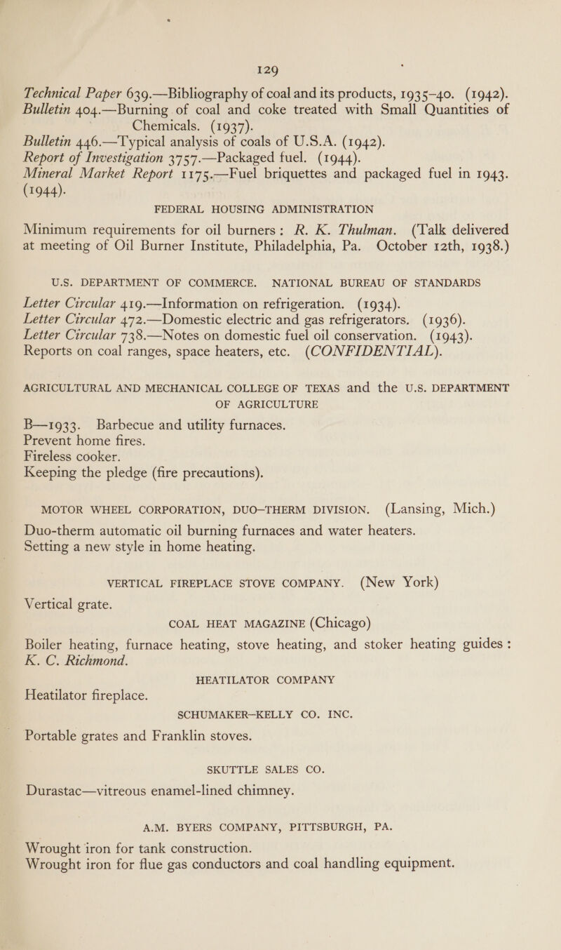 Technical Paper 639.—Bibliography of coal and its products, 1935-40. (1942). Bulletin 404. —Burning of coal and coke treated with Small Quantities of Chemicals. (1937). Bulletin 446.—Typical analysis of coals of U.S.A. (1942). Report of Investigation 3757.—Packaged fuel. (1944). Mineral Market Report 1175.—Fuel briquettes and packaged fuel in 1943. (1944). FEDERAL HOUSING ADMINISTRATION Minimum requirements for oil burners: R. K. Thulman. (Talk delivered at meeting of Oil Burner Institute, Philadelphia, Pa. October 12th, 1938.) U.S. DEPARTMENT OF COMMERCE. NATIONAL BUREAU OF STANDARDS Letter Circular 419.—Information on refrigeration. (1934). Letter Circular 472.—Domestic electric and gas refrigerators. (1936). Letter Circular 738.—Notes on domestic fuel oil conservation. (1943). Reports on coal ranges, space heaters, etc. (CONFIDENTIAL). AGRICULTURAL AND MECHANICAL COLLEGE OF TEXAS and the U.S. DEPARTMENT OF AGRICULTURE B—1933. Barbecue and utility furnaces. Prevent home fires. Fireless cooker. Keeping the pledge (fire precautions). MOTOR WHEEL CORPORATION, DUO—THERM DIVISION. (Lansing, Mich.) Duo-therm automatic oil burning furnaces and water heaters. Setting a new style in home heating. VERTICAL FIREPLACE STOVE COMPANY. (New York) Vertical grate. COAL HEAT MAGAZINE (Chicago) Boiler heating, furnace heating, stove heating, and stoker heating guides: K. C. Richmond. HEATILATOR COMPANY Heatilator fireplace. SCHUMAKER-KELLY CO. INC. Portable grates and Franklin stoves. SKUTTLE SALES CO. Durastac—vitreous enamel-lined chimney. A.M. BYERS COMPANY, PITTSBURGH, PA. Wrought i iron for tank construction. Wrought iron for flue gas conductors and coal handling equipment.