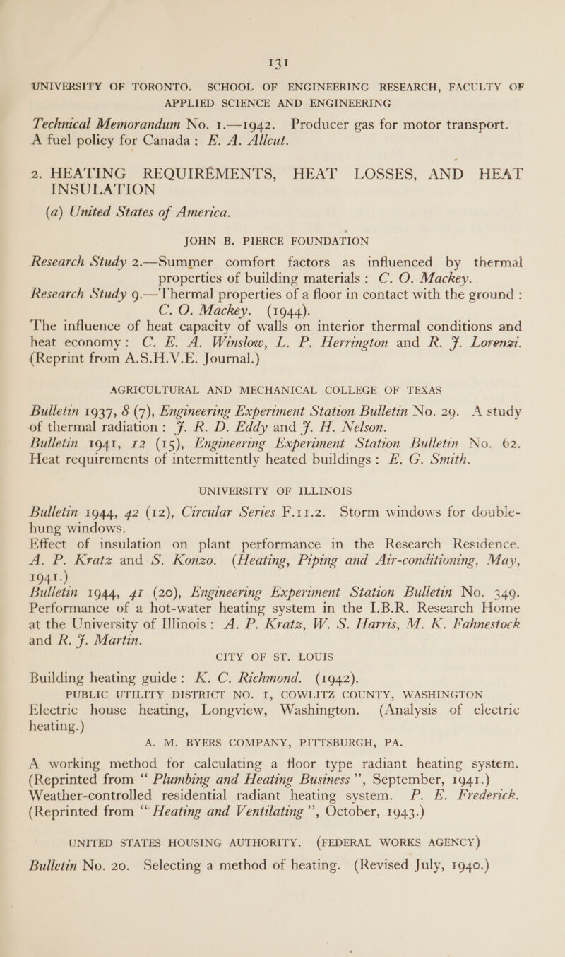 1a UNIVERSITY OF TORONTO. SCHOOL OF ENGINEERING RESEARCH, FACULTY OF APPLIED SCIENCE AND ENGINEERING Technical Memorandum No. 1.—1942. Producer gas for motor transport. A fuel policy for Canada: EF. A. Allcut. 2. HEATING REQUIREMENTS, HEAT LOSSES, AND HEAT INSULATION (a) Umted States of America. JOHN B. PIERCE FOUNDATION Research Study 2.—Summer comfort factors as influenced by thermal properties of building materials: C. O. Mackey. Research Study 9.—Thermal properties of a floor in contact with the ground : C. O. Mackey. (1944). The influence of heat capacity of walls on interior thermal conditions and heat economy: C. F. A. Winslow, L. P. Herrington and R. 7. Lorenzi. (Reprint from A.S.H.V.E. Journal.) AGRICULTURAL AND MECHANICAL COLLEGE OF TEXAS Bulletin 1937, 8 (7), Engineering Experiment Station Bulletin No. 29. A study of thermal radiation: ¥. R. D. Eddy and F. H. Nelson. Bulletin 1941, 12 (15), Engineering Experiment Station Bulletin No. 62. Heat requirements of intermittently heated buildings: FE. G. Smith. UNIVERSITY OF ILLINOIS Bulletin 1944, 42 (12), Circular Series F.11.2. Storm windows for double- hung windows. Effect of insulation on plant performance in the Research Residence. A. P. Kratz and S. Konzo. (Heating, Piping and Air-conditioning, May, 1941.) Bulletin 1944, 41 (20), Engineering Experiment Station Bulletin No. 349. Performance of a hot-water heating system in the I.B.R. Research Home at the University of Illinois: A. P. Kratz, W. S. Harris, M. K. Fahnestock and R. Ff. Martin. CITY OF ST. LOUIS Building heating guide: K. C. Richmond. (1942). PUBLIC UTILITY DISTRICT NO. I, COWLITZ COUNTY, WASHINGTON Electric house heating, Longview, Washington. (Analysis of electric heating.) A. M. BYERS COMPANY, PITTSBURGH, PA. A working method for calculating a floor type radiant heating system. (Reprinted from ‘ Plumbing and Heating Business’, September, 1941.) Weather-controlled residential radiant heating system. P. FE. Frederick. (Reprinted from “ Heating and Ventilating”, October, 1943.) UNITED STATES HOUSING AUTHORITY. (FEDERAL WORKS AGENCY)