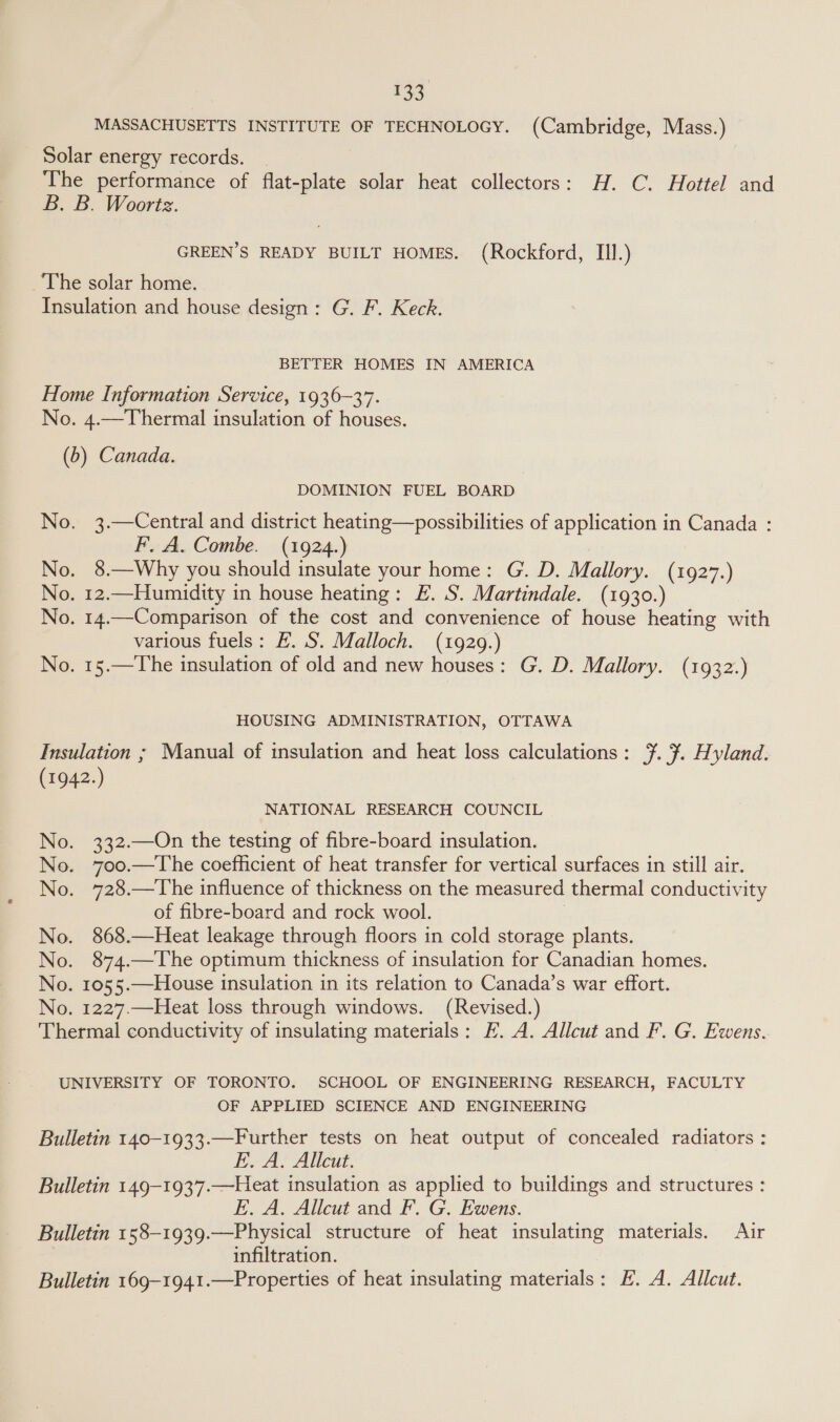 MASSACHUSETTS INSTITUTE OF TECHNOLOGY. (Cambridge, Mass.) Solar energy records. | The performance of flat-plate solar heat collectors: H. C. Hottel and B. B. Woortsz. GREEN’S READY BUILT HOMES. (Rockford, III.) The solar home. Insulation and house design: G. F. Keck. BETTER HOMES IN AMERICA Home Information Service, 1936-37. No. 4.—Thermal insulation of houses. (b) Canada. DOMINION FUEL BOARD No. 3.—Central and district heating—possibilities of application in Canada : F. A. Combe. (1924.) No. 8.—Why you should insulate your home: G. D. Mallory. (1927.) No. 12.—Humidity in house heating: E. S. Martindale. (1930.) No. 14.—Comparison of the cost and convenience of house heating with various fuels: £. S. Malloch. (1929.) No. 15.—The insulation of old and new houses: G. D. Mallory. (1932.) HOUSING ADMINISTRATION, OTTAWA Insulation ; Manual of insulation and heat loss calculations: ¥. 7. Hyland. (1942.) NATIONAL RESEARCH COUNCIL No. 332.—On the testing of fibre-board insulation. No. 70oo.—The coefficient of heat transfer for vertical surfaces in still air. No. 728.—The influence of thickness on the measured thermal conductivity of fibre-board and rock wool. No. 868.—Heat leakage through floors in cold storage plants. No. 874.—The optimum thickness of insulation for Canadian homes. No. 1055.—House insulation in its relation to Canada’s war effort. No. 1227.—Heat loss through windows. (Revised.) Thermal conductivity of insulating materials: EF. A. Allcut and F. G. Ewens. UNIVERSITY OF TORONTO. SCHOOL OF ENGINEERING RESEARCH, FACULTY OF APPLIED SCIENCE AND ENGINEERING Bulletin 140-1933.—Further tests on heat output of concealed radiators : E. A. Allcut. Bulletin 149-1937.—Heat insulation as applied to buildings and structures : E. A. Allcut and F. G. Ewens. Bulletin 158-1939.—Physical structure of heat insulating materials. Air infiltration. Bulletin 169-1941.—Properties of heat insulating materials: E. A. Allcut.