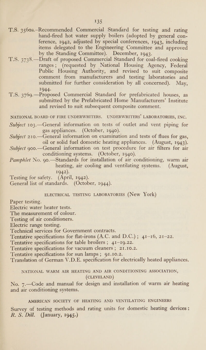 £55 T.S. 3560a._Recommended Commercial Standard for testing and rating hand-fired hot water supply boilers (adopted by general con- ference, 1942, adjusted by special conferences, 1943, including items delegated to the Engineering Committee and approved by the Standing Committee). December, 1943. T.S. 3738.—Draft of proposed Commercial Standard for coal-fired cooking ranges; (requested by National Housing Agency, Federal Public Housing Authority, and revised to suit composite comment from manufacturers and testing laboratories and submitted for further consideration by all concerned). May, I T.S. 3769.—Proposed Commercial Standard for prefabricated houses, as submitted by the Prefabricated Home Manufacturers’ Institute and revised to suit subsequent composite comment. NATIONAL BOARD OF FIRE UNDERWRITERS. UNDERWRITERS’ LABORATORIES, INC. Subject 103.—General information on tests of outlet and vent piping for gas appliances. (October, 1940). Subject 210.—General information on examination and tests of flues for gas, oil or solid fuel domestic heating appliances. (August, 1943). Subject goo.—General information on test procedure for air filters for air conditioning systems. (October, 1940). Pamphlet No. 90.—Standards for installation of air conditioning, warm air heating, air cooling and ventilating systems. (August, 1942). Testing for safety. (April, 1942). General list of standards. (October, 1944). ELECTRICAL TESTING LABORATORIES (New York) Paper testing. Electric water heater tests. The measurement of colour. Testing of air conditioners. Electric range testing. Technical services for Government contracts. Tentative specifications for flat-irons (A.C. and D.C.) ; 41-16, 21-22. Tentative specifications for table broilers ; 41-19.22. Tentative specifications for vacuum cleaners ; 21.10.2. Tentative specifications for sun lamps; 91.10.2. Translation of German V.D.E. specification for electrically heated appliances. NATIONAL WARM AIR HEATING AND AIR CONDITIONING ASSOCIATION, (CLEVELAND) No. 7.—Code and manual for design and installation of warm air heating and air conditioning systems. AMERICAN SOCIETY OF HEATING AND VENTILATING ENGINEERS Survey of testing methods and rating units for domestic heating devices :