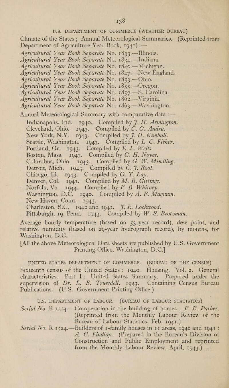 U.S. DEPARTMENT OF COMMERCE (WEATHER BUREAU) Climate of the States ; Annual Meteorological Summaries. (Reprinted from Department of Agriculture Year Book, 1941) :— 1833.—Tllinois. 1834.—Indiana. 1840.—Michigan. 1847.—New England. 1853.—Ohio. 1855.—Oregon. 1857.—S. Carolina. 1862.—Virginia. 1863.—Washington. Annual Meteorological Summary with comparative data :— 1940. Compiled by ¥. H. Armington. Cleveland, Ohio. 1943. Compiled by C. G. Andru. New York, N.Y. 1943. Compiled by 7. H. Kimball. Seattle, Washington. 1943. Compiled by L. C. Fisher. Portland, Or. 1943. Compiled by E. L. Wells. Boston, Mass. 1943. Compiled by G. H. Noyes. Columbus, Ohio. 1943. Compiled by G. W. Mindlng. Detroit, Mich. 1943. Compiled by C. F. Root. Chieago, Ill. 1943. Compiled by O.T. Lay. Denver, Col. 1943. Compiled by M. B. Gittings. Norfolk, Va. 1944. Compiled by F. B. Whitney. Washington, D.C. 1940. Compiled by A. F. Magnum. New Haven, Conn. 1943. Charleston, S.C. 1942 and 1943. Ff. E. Lockwood. Pittsburgh, 19. Penn. 1943. Compiled by W. S. Brotzman. Average hourly temperature (based on 53-year record), dew point, and relative humidity (based on 29-year hydrograph record), by months, for Washington, D.C. [All the above Meteorological Data sheets are published by U.S. Government Printing Office, Washington, D.C.] Indianapolis, Ind. UNITED STATES DEPARTMENT OF COMMERCE. (BUREAU OF THE CENSUS) Sixteenth census of the United States: 31940. Housing. Vol. 2. General characteristics. Part I: United States Summary. Prepared under the supervision of Dr. L. E. Truesdell. 1943. Containing Census Bureau Publications. (U.S. Government Printing Office.) U.S. DEPARTMENT OF LABOUR. (BUREAU OF LABOUR STATISTICS) Serial No. R.1224.—Co-operation in the building of homes: F. EF. Parker. (Reprinted from the Monthly Labour Review of the Bureau of Labour Statistics, Feb. 1941.) Serial No. R.1524.—Builders of 1-family houses in 11 areas, 1940 and 1941 : A. C. Findlay. (Prepared in the Bureau’s Division of Construction and Public Employment and reprinted from the Monthly Labour Review, April, 1943.)