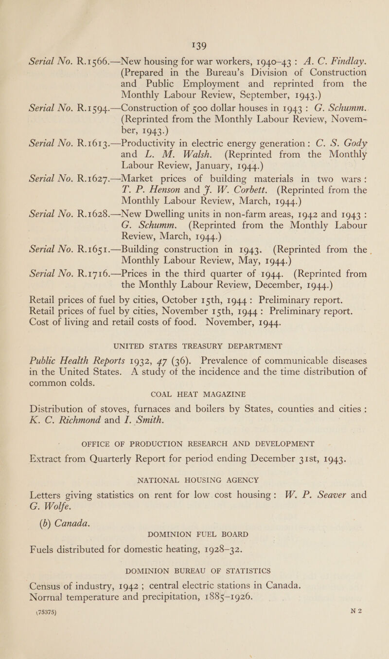 i? Serial No. R.1566.—New housing for war workers, 1940-43: A.C. Findlay. (Prepared in the Bureau’s Division of Construction and Public Employment and reprinted from the Monthly Labour Review, September, 1943.) Serial No. R.1594.—Construction of 500 dollar houses in 1943: G. Schumm. (Reprinted from the Monthly Labour Review, Novem- ber, 1943.) Serial No. R.1613.—Productivity in electric energy generation: C. S. Gody and L. M. Walsh. (Reprinted from the Monthly Labour Review, January, 1944.) Serial No. R.1627.—Market prices of building materials in two wars: T. P. Henson and 7. W. Corbett. (Reprinted from the Monthly Labour Review, March, 1944.) Serial No. R.1628.—New Dwelling units in non-farm areas, 1942 and 1943 : G. Schumm. (Reprinted from the Monthly Labour Review, March, 1944.) Serial No. R.1651.—Building construction in 1943. (Reprinted from the. Monthly Labour Review, May, 1944.) Serial No. R.1716.—Prices in the third quarter of 1944. (Reprinted from the Monthly Labour Review, December, 1944.) Retail prices of fuel by cities, October 15th, 1944: Preliminary report. Retail prices of fuel by cities, November 15th, 1944: Preliminary report. Cost of living and retail costs of food. November, 1944. UNITED STATES TREASURY DEPARTMENT Public Health Reports 1932, 47 (36). Prevalence of communicable diseases in the United States. A study of the incidence and the time distribution of common colds. COAL HEAT MAGAZINE Distribution of stoves, furnaces and boilers by Sues. counties and cities : K. C. Richmond and I. Smith. OFFICE OF PRODUCTION RESEARCH AND DEVELOPMENT Extract from Quarterly Report for period ending December 31st, 1943. NATIONAL HOUSING AGENCY Letters giving statistics on rent for low cost housing: W. P. Seaver and G. Wolfe. (b) Canada. DOMINION FUEL BOARD Fuels distributed for domestic heating, 1928-32. DOMINION BUREAU OF STATISTICS Census of industry, 1942; central electric stations in Canada. Normal temperature and precipitation, 1885-1926.