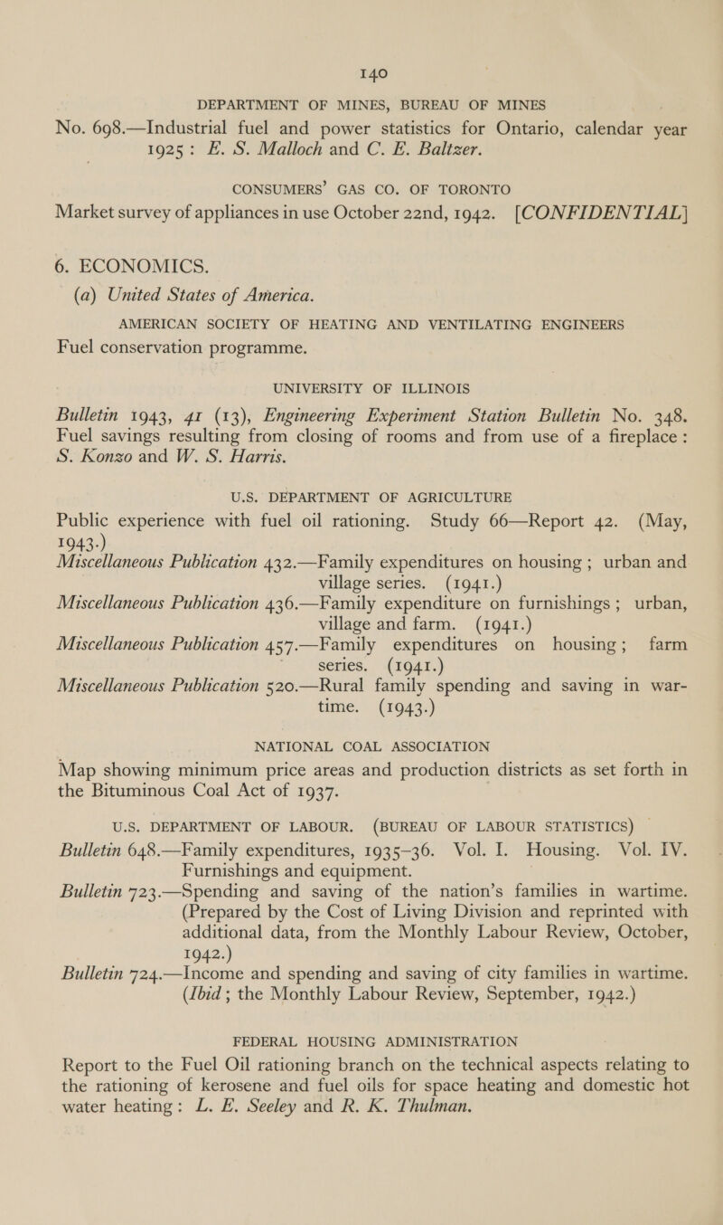 DEPARTMENT OF MINES, BUREAU OF MINES No. 698.—Industrial fuel and power statistics for Ontario, calendar year 1925: E. S. Malloch and C. E. Baltzer. CONSUMERS’ GAS CO. OF TORONTO Market survey of appliances in use October 22nd, 1942. [CONFIDENTIAL] 6. ECONOMICS. (a) United States of America. AMERICAN SOCIETY OF HEATING AND VENTILATING ENGINEERS Fuel conservation programme. UNIVERSITY OF ILLINOIS Bulletin 1943, 41 (13), Engineering Experiment Station Bulletin No. 348. Fuel savings resulting from closing of rooms and from use of a fireplace : S. Konzo and W. S. Harris. U.S. DEPARTMENT OF AGRICULTURE Public experience with fuel oil rationing. Study 66—Report 42. (May, 1943.) Miscellaneous Publication 432.—Family expenditures on housing ; urban and village series. (1941.) Miscellaneous Publication 436.—Family expenditure on furnishings ; urban, village and farm. (1941.) Miscellaneous Publication 457.—Family expenditures on housing; farm 7 \GCMES.. AiO41. Miscellaneous Publication 520.—Rural family spending and saving in war- time, (170943:) NATIONAL COAL ASSOCIATION Map showing minimum price areas and production districts as set forth in the Bituminous Coal Act of 1937. U.S. DEPARTMENT OF LABOUR. (BUREAU OF LABOUR STATISTICS) — Bulletin 648.—Family expenditures, 1935-36. Vol. I. Housing. Vol. IV. Furnishings and equipment. i Bulletin 723.—Spending and saving of the nation’s families in wartime. (Prepared by the Cost of Living Division and reprinted with additional data, from the Monthly Labour Review, October, 1942.) Bulletin 724.—Income and spending and saving of city families in wartime. (Iiid ; the Monthly Labour Review, September, 1942.) FEDERAL HOUSING ADMINISTRATION : Report to the Fuel Oil rationing branch on the technical aspects relating to the rationing of kerosene and fuel oils for space heating and domestic hot water heating: L. #. Seeley and R. K. Thulman.