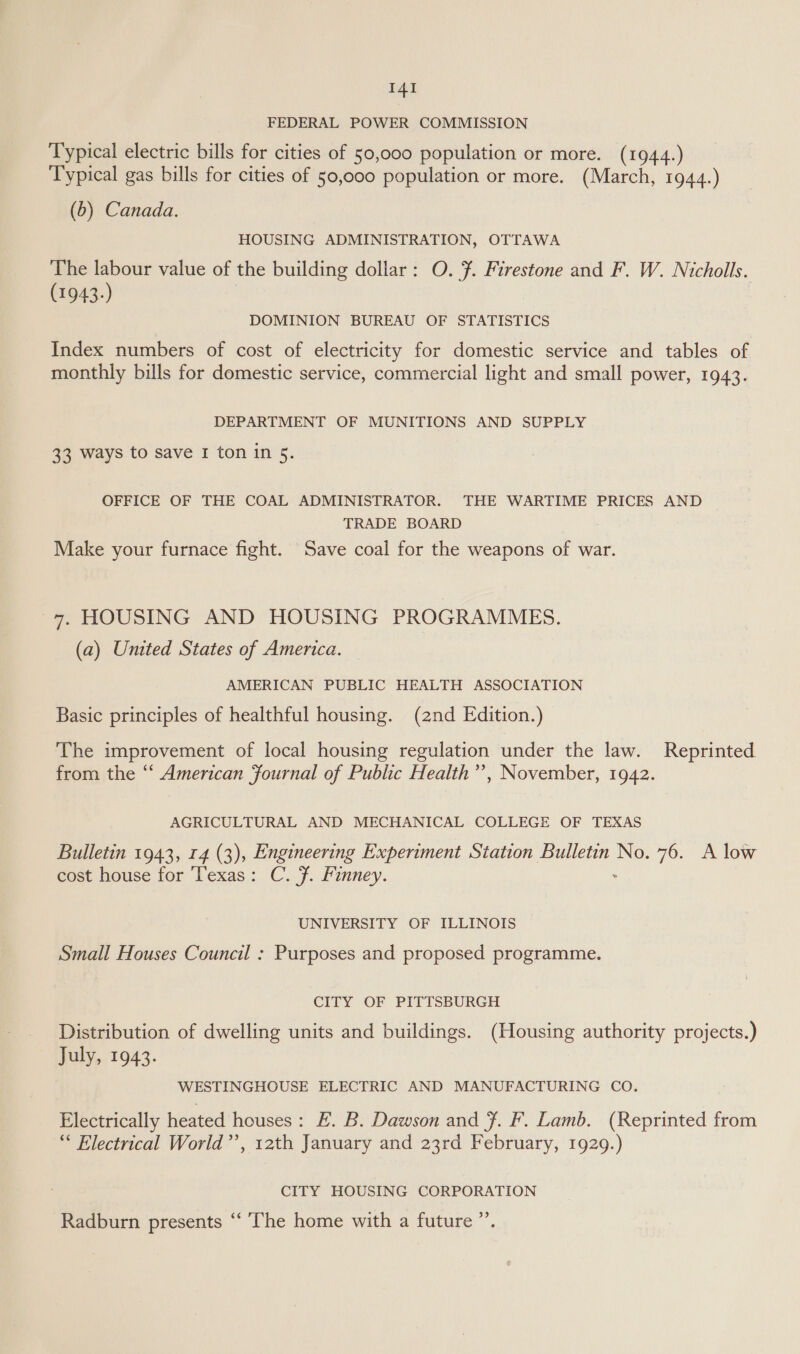 FEDERAL POWER COMMISSION Typical electric bills for cities of 50,000 population or more. (1944.) Typical gas bills for cities of 50,000 population or more. (March, 1944.) (b) Canada. HOUSING ADMINISTRATION, OTTAWA The labour value of the building dollar: O. ¥. Firestone and F. W. Nicholls. (1943-) DOMINION BUREAU OF STATISTICS Index numbers of cost of electricity for domestic service and tables of monthly bills for domestic service, commercial light and small power, 1943. DEPARTMENT OF MUNITIONS AND SUPPLY 33 ways to save 1 ton in 5. OFFICE OF THE COAL ADMINISTRATOR. THE WARTIME PRICES AND TRADE BOARD Make your furnace fight. Save coal for the weapons of war. 7, HOUSING AND HOUSING PROGRAMMES. (a) United States of America. AMERICAN PUBLIC HEALTH ASSOCIATION Basic principles of healthful housing. (2nd Edition.) The improvement of local housing regulation under the law. Reprinted from the “‘ American fournal of Public Health’’, November, 1942. AGRICULTURAL AND MECHANICAL COLLEGE OF TEXAS Bulletin 1943, 14 (3), Engineering Experiment Station Bulletin No. 76. A low cost house for Texas: C. Ff. Finney. UNIVERSITY OF ILLINOIS Small Houses Council : Purposes and proposed programme. CITY OF PITTSBURGH Distribution of dwelling units and buildings. (Housing authority projects.) July, 1943. WESTINGHOUSE ELECTRIC AND MANUFACTURING CO. Electrically heated houses: E. B. Dawson and Ff. F. Lamb. (Reprinted from “* Electrical World’’, 12th January and 23rd February, 1929.) CITY HOUSING CORPORATION Radburn presents “ ‘The home with a future ”’