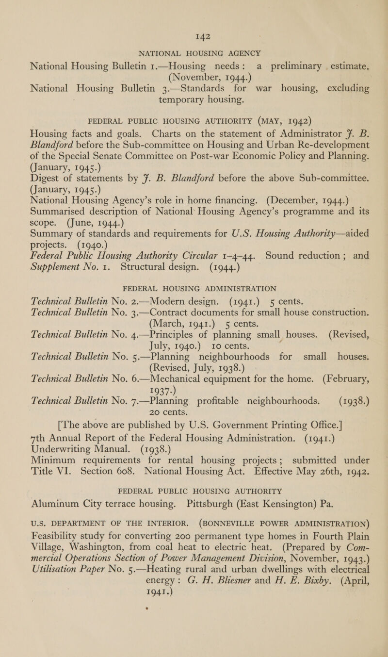 NATIONAL HOUSING AGENCY National Housing Bulletin 1.—Housing needs: a preliminary | estimate. (November, 1944.) National Housing Bulletin 3.—Standards for war housing, excluding temporary housing. FEDERAL PUBLIC HOUSING AUTHORITY (MAY, 1942) Housing facts and goals. Charts on the statement of Administrator Ff. B. Blandford before the Sub-committee on Housing and Urban Re-development of the Special Senate Committee on Post-war Economic Policy and Planning. (January, 1945.) Digest of statements by 7. B. Blandford before the above Sub-committee. (January, 1945.) | National Housing Agency’s role in home financing. (December, 1944.) Summarised description of National’ Housing Agency’s programme and its scope. (June, 1944.) Summary of standards and requirements for U.S. Housing Authority—aided projects. (1940.) Federal Public Housing Authority Circular 1-4-44. Sound reduction; and Supplement No. 1. Structural design. (1944.) FEDERAL HOUSING ADMINISTRATION Technical Bulletin No. 2.—Modern design. (1941.) 5 cents. Technical Bulletin No. 3.—Contract documents for small house construction. (March, 1941.) 5 cents. Technical Bulletin No. 4.—Principles of planning small houses. (Revised, July, 1940.) 10 cents. Technical Bulletin No. 5.—Planning neighbourhoods for small houses. (Revised, July, 1938.) Technical Bulletin No. 6.—Mechanical equipment for the home. (February, 1937-) Technical Bulletin No. 7.—Planning profitable neighbourhoods. (1938.) 20 cents. [The above are published by U.S. Government Printing Office.] 4th Annual Report of the Federal Housing Administration. (1941.) Underwriting Manual. (1938.) Minimum requirements for rental housing projects; submitted under Title VI. Section 608. National Housing Act. Effective May 26th, 1942. FEDERAL PUBLIC HOUSING AUTHORITY Aluminum City terrace housing. Pittsburgh (East Kensington) Pa. U.S. DEPARTMENT OF THE INTERIOR. (BONNEVILLE POWER ADMINISTRATION) Feasibility study for converting 200 permanent type homes in Fourth Plain Village, Washington, from coal heat to electric heat. (Prepared by Com- mercial Operations Section of Power Management Division, November, 1943.) Utilisation Paper No. 5.—Heating rural and urban dwellings with electrical energy: G. H. Bliesner and H. E. Bixby, (April, 1941.)