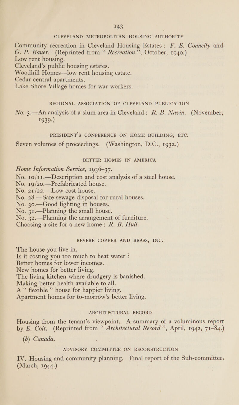 CLEVELAND METROPOLITAN HOUSING AUTHORITY Community recreation in Cleveland Housing Estates: F. E. Connelly and G. P. Bauer. (Reprinted from “ Recreation’’, October, 1940.) Low rent housing. | Cleveland’s public housing estates. Woodhill Homes—low rent housing estate. Cedar central apartments. Lake Shore Village homes for war workers. REGIONAL ASSOCIATION OF CLEVELAND PUBLICATION No. 3.—An analysis of a slum area in Cleveland: R. B. Navin. (November, 1939.) PRESIDENT’S CONFERENCE ON HOME BUILDING, ETC. Seven volumes of proceedings. (Washington, D.C., 1932.) BETTER HOMES IN AMERICA Home Information Service, 1936-37. No. 10/11.—Description and cost analysis of a steel house. No. 19/20.—Prefabricated house. No. 21/22.—Low cost house. No. 28.—Safe sewage disposal for rural houses. No. 30.—Good lighting in houses. No. 31.—Planning the small house. No. 32.—Planning the arrangement of furniture. Choosing a site for a new home: R. B. Hull. REVERE COPPER AND BRASS, INC. The house you live in. Is it costing you too much to heat water ° Better homes for lower incomes. New homes for better living. The living kitchen where drudgery is banished. Making better health available to all. A “ flexible ” house for happier living. Apartment homes for to-morrow’s better living. ARCHITECTURAL RECORD Housing from the tenant’s viewpoint. A summary of a voluminous report by E. Coit. (Reprinted from “‘ Architectural Record”’, April, 1942, 71-84.) (b) Canada. ADVISORY COMMITTEE ON RECONSTRUCTION IV. Housing and community planning. Final report of the Sub-committee. (March, 1944.)