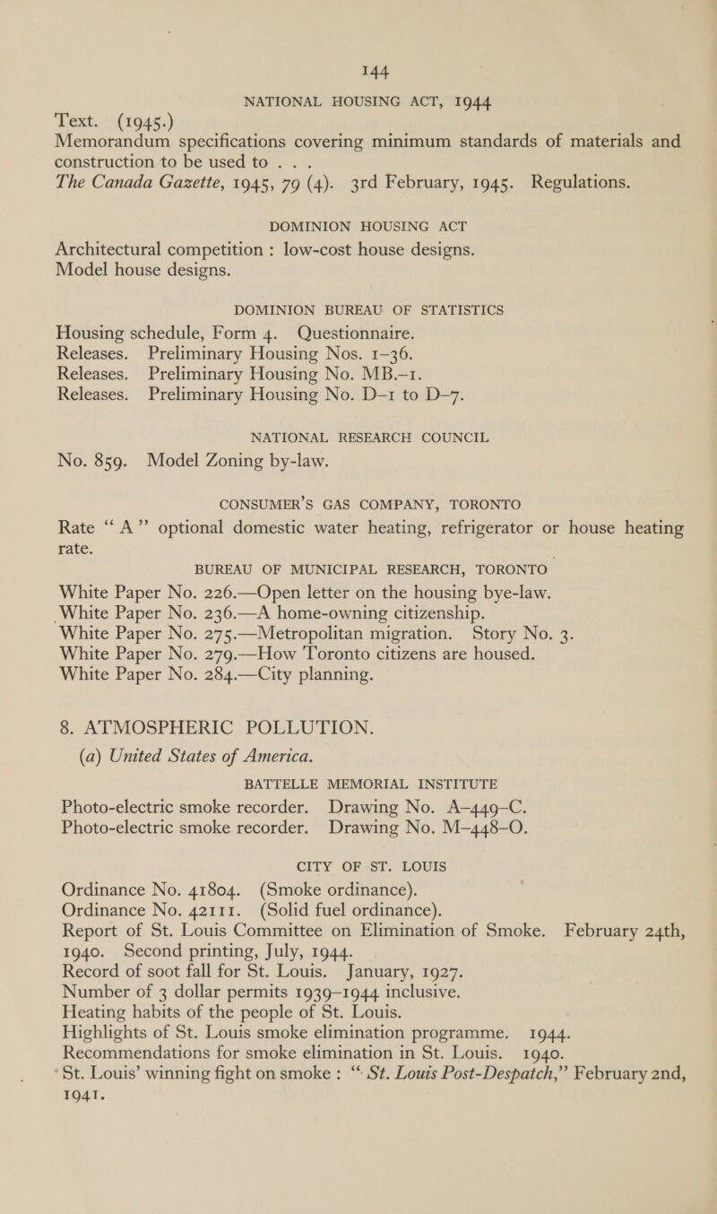 NATIONAL HOUSING ACT, 1944 ‘Text...( 1045.) Memorandum specifications covering minimum standards of materials and construction to be used to... . The Canada Gazette, 1945, 79 (4). 3rd February, 1945. Regulations. DOMINION HOUSING ACT Architectural competition : low-cost house designs. Model house designs. DOMINION BUREAU OF STATISTICS Housing schedule, Form 4. Questionnaire. Releases. Preliminary Housing Nos. 1-36. Releases. Preliminary Housing No. MB.-1. Releases. Preliminary Housing No. D-1 to D-7. NATIONAL RESEARCH COUNCIL No. 859. Model Zoning by-law. CONSUMER’S GAS COMPANY, TORONTO Rate “A” optional domestic water heating, refrigerator or house heating rate. BUREAU OF MUNICIPAL RESEARCH, TORONTO White Paper No. 226.—Open letter on the housing bye-law. White Paper No. 236.—A home-owning citizenship. White Paper No. 275.—Metropolitan migration. Story No. 3. White Paper No. 279.—How Toronto citizens are housed. White Paper No. 284.—City planning. 8. ATMOSPHERIC POLLUTION. (a) United States of America. BATTELLE MEMORIAL INSTITUTE Photo-electric smoke recorder. Drawing No. A-449-C. Photo-electric smoke recorder. Drawing No. M—448-O. CITY OF ST. LOUIS Ordinance No. 41804. (Smoke ordinance). Ordinance No. 42111. (Solid fuel ordinance). Report of St. Louis Committee on Elimination of Smoke. February 24th, 1940. Second printing, July, 1944. Record of soot fall for St. Louis. January, 1927. Number of 3 dollar permits 1939-1944 inclusive. Heating habits of the people of St. Louis. Highlights of St. Louis smoke elimination programme. 1944. Recommendations for smoke elimination in St. Louis. 1940. St. Louis’ winning fight on smoke : “ St. Louzs Post-Despatch,” February 2nd, 1Q4T.