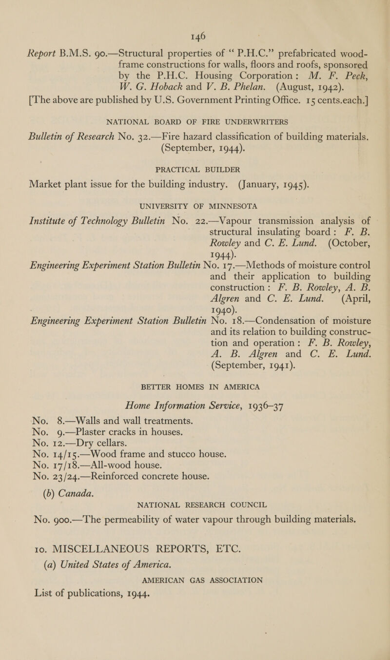 Report B.M.S. 90.—Structural properties of ‘ P.H.C.” prefabricated wood- frame constructions for walls, floors and roofs, sponsored by the P.H.C. Housing Corporation: M. F. Peck, W. G. Hoback and V. B. Phelan. (August, 1942). [The above are published by U.S. Government Printing Office. 15 cents.each.] NATIONAL BOARD OF FIRE UNDERWRITERS Bulletin of Research No. 32.—Fire hazard classification of building materials. (September, 1944). PRACTICAL BUILDER Market plant issue for the building industry. (January, 1945). UNIVERSITY OF MINNESOTA Institute of Technology Bulletin No. 22.—Vapour transmission analysis of | structural insulating board: F. B. Rowley and C. E. Lund. (October, 1944). Engineering Experiment Station Bulletin No. 17.—Methods of moisture control and their application to building construction: fF. B. Rowley, A. B. Algren and C. E. Lund. (April, : 1940). Engineering Experiment Station Bulletin No. 18.—Condensation of moisture and its relation to building construc- tion and operation: Ff. B. Rowley, A. B. Algren and C. E. Lund: (September, 1941). BETTER HOMES IN AMERICA Home Information Service, 1936-37 No. 8.—Walls and wall treatments. No. g.—Plaster cracks in houses. No. 12.—Dry cellars. No. 14/15.—Wood frame and stucco house. No. 17/18.—All-wood house. No. 23/24.—Reinforced concrete house. (b) Canada. NATIONAL RESEARCH COUNCIL No. goo.—The permeability of water vapour through building materials. 10. MISCELLANEOUS REPORTS, ETC. (a) United States of America. AMERICAN GAS ASSOCIATION List of publications, 1944.
