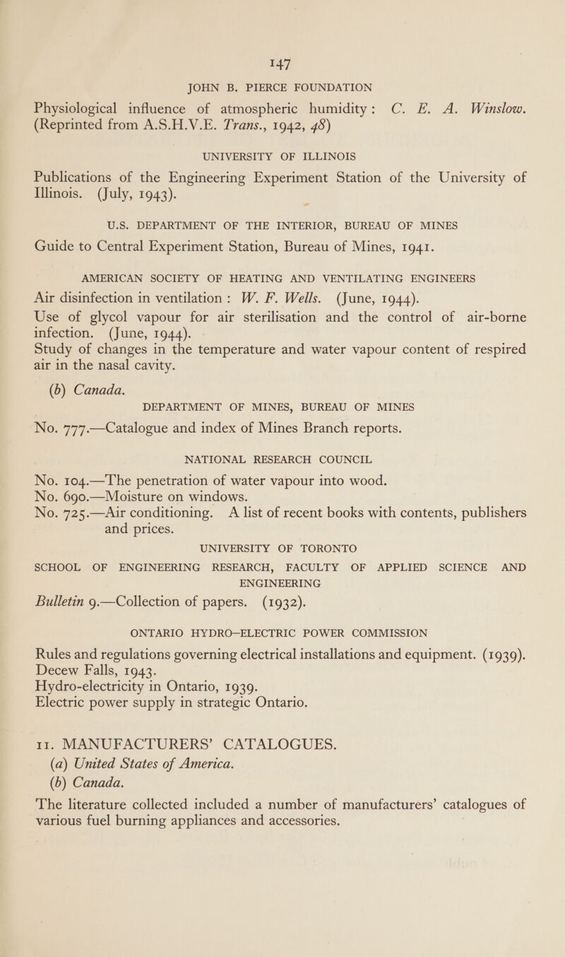 JOHN B. PIERCE FOUNDATION Physiological influence of atmospheric humidity: C. E. A. Winslow. (Reprinted from A.S.H.V.E. Trans., 1942, 48) UNIVERSITY OF ILLINOIS Publications of the Engineering Experiment Station of the University of Illinois. (July, 1943). 4 U.S. DEPARTMENT OF THE INTERIOR, BUREAU OF MINES Guide to Central Experiment Station, Bureau of Mines, 1941. AMERICAN SOCIETY OF HEATING AND VENTILATING ENGINEERS Air disinfection in ventilation: W. F. Wells. (June, 1944). Use of glycol vapour for air sterilisation and the control of air-borne infection. (June, 1944). Study of changes in the temperature and water vapour content of respired air in the nasal cavity. (6) Canada. DEPARTMENT OF MINES, BUREAU OF MINES No. 7’77.—Catalogue and index of Mines Branch reports. NATIONAL RESEARCH COUNCIL No. 104.—The penetration of water vapour into wood. No. 690.—Moisture on windows. No. 725.—Air conditioning. A list of recent books with contents, publishers and prices. UNIVERSITY OF TORONTO SCHOOL OF ENGINEERING RESEARCH, FACULTY OF APPLIED SCIENCE AND ENGINEERING Bulletin 9.—Collection of papers. (1932). ONTARIO HYDRO—ELECTRIC POWER COMMISSION Rules and regulations governing electrical installations and equipment. (1939). Decew Falls, 1943. Hydro-electricity in Ontario, 1939. Electric power supply in strategic Ontario. rz, MANUFACTURERS’ CATALOGUES, (a) United States of America. (5) Canada. The literature collected included a number of manufacturers’ catalogues of various fuel burning appliances and accessories.