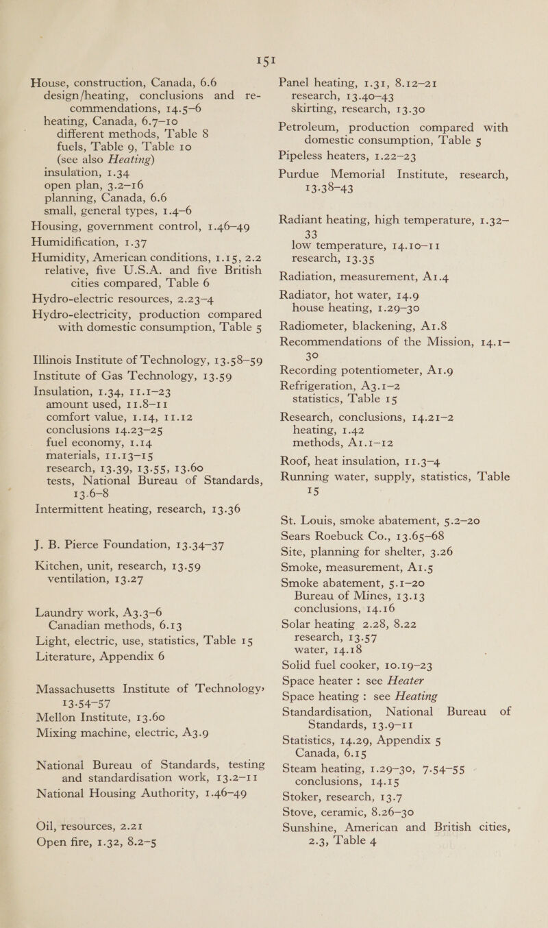 House, construction, Canada, 6.6 design/heating, conclusions and_ re- commendations, 14.5—6 heating, Canada, 6.7—10 different methods, Table 8 fuels, ‘Table 9, Table 10 (see also Heating) insulation, 1.34 open plan, 3.2—-16 planning, Canada, 6.6 small, general types, 1.4—6 Housing, government control, 1.46—49 Humidification, 1.37 Humidity, American conditions, 1.15, 2.2 relative, five U.S.A. and five British cities compared, ‘Table 6 Hydro-electric resources, 2.23-4 Hydro-electricity, production compared with domestic consumption, ‘T'able 5 Illinois Institute of Technology, 13.58-59 Institute of Gas Technology, 13.59 Insulation, 1.34, I1.1-23 amount used, 11.8-11 comfort value, 1.14, 11.12 conclusions 14.23-25 fuel economy, 1.14 materials, 11.13-15 research, 13.39, 13.55, 13.60 tests, National Bureau of Standards, 13.6-8 Intermittent heating, research, 13.36 J. B. Pierce Foundation, 13.34-37 Kitchen, unit, research, 13.59 ventilation, 13.27 Laundry work, A3.3—-6 Canadian methods, 6.13 Light, electric, use, statistics, Table 15 Literature, Appendix 6 Massachusetts Institute of Technology: 13-54-57 Mellon Institute, 13.60 Mixing machine, electric, A3.9 National Bureau of Standards, testing and standardisation work, 13.2-11 National Housing Authority, 1.46-49 Oil, resources, 2.21 Open fire, 1.32, 8.2-5 Panel heating, 1.31, 8.12-21 research, 13.40—43 skirting, research, 13.30 Petroleum, production compared with domestic consumption, Table 5 Pipeless heaters, 1.22—23 Purdue Memorial 13.38-43 Institute, research, Radiant heating, high temperature, 1.32— low temperature, I4.10-II research, 13.35 Radiation, measurement, A1.4 Radiator, hot water, 14.9 house heating, 1.29-30 Radiometer, blackening, A1.8 Recommendations of the Mission, 14.1— 30 Recording potentiometer, Ar.g Refrigeration, A3.1—2 statistics, Table 15 Research, conclusions, 14.21-2 heating, 1.42 methods, A1.1-12 Roof, heat insulation, 11.3-4 Running water, supply, statistics, Table 15 St. Louis, smoke abatement, 5.2—20 Sears Roebuck Co., 13.65—-68 Site, planning for shelter, 3.26 Smoke, measurement, A1.5 Smoke abatement, 5.1-20 Bureau of Mines, 13.13 conclusions, 14.16 solar heating 2.28, 8.22 research, 13.57 water, 14.18 Solid fuel cooker, 10.19-23 Space heater : see Heater Space heating : see Heating Standardisation, National Standards, 13.9-I1 Statistics, 14.29, Appendix 5 Canada, 6.15 Steam heating, 1.29-30, 7.54—-55 conclusions, 14.15 Stoker, research, 13.7 Bureau. of Stove, ceramic, 8.26—30 Sunshine, American and British cities, 2.3, Lable 4