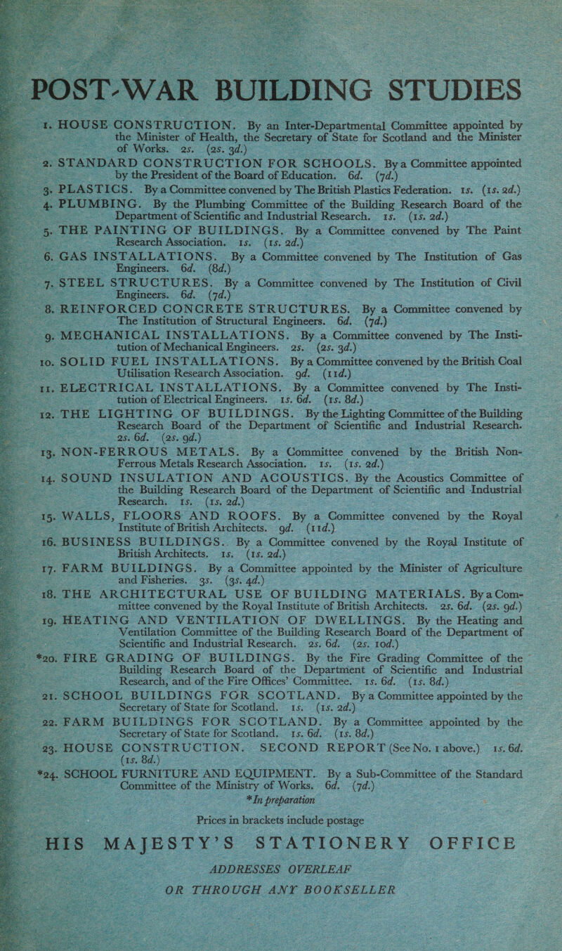                   ILDING STUDIES peau Comtaittes: sppuiated by : ie Rinna; of f Health, ‘the Secre ary of State for Scotland os the Minister : eS of Works... (as. 3d.) oe : [DARD CONSTRUCTION FOR SCHOOLS. Bya Committee appointed by the President of the Board of Education. 6d. (7d.) f STICS. Bya Committee convened. by The British Plastics Federation: ts. (15.2d.) _ ING. By the Plumbing Committee of the Tallin Research Board of the ee es Beaune of Scientific and Industrial Research. (15. 2d.) _ i THE PAINTING OF Se SING By a “Committee ed by The Paint _ Research Association. (is, ad} = =: | GAS | ae re a Committee convened by The Institution. of Gas UCTURES. By a Committee. convened by The Institution of Civil : Engineers. 6d. (7d.) Sh: FORCED CONCRETE STRUCTURES. fy. a Committee convened by . The Institution of Structural Engineers. 6d. (7d) 82 9 oe pEENTEAT INSTALLATIONS. Pit a Committee convened. by The Insti- = tution of Mechanical pi ae (2s. 3d. ne              Se Ss = Utilisation Pees Deeaaton, 0 1d. — oS iS ELECTRICAL INSTALLATIONS. = a ‘Committee convened by The Insti- SS tution of Electrical Engineers. 15. 6d. (15. 8d.) — | HE LIGHTING OF BUILDINGS. By the Lighting Goan of the Raiding a Research Board of the Eee OF Scientific ane Industrial Research. &amp;: —2se6d.: &lt;(25..00.) = =  gees _ Ferrous Metals Research Association. 1s, (1s. 2d.) . e - 8c UND INSULATION AND ACOUSTICS. By the ee Connitee of 2 Research. (ts 3d.)                Fe “Institute of British Architects. Od. (iid) ae = BUSIN ESS BUILDINGS. By a ‘Committee convened by sie Royal Institute of ae pea Baus: Architects. As, (is ad) : a 17. FARM BUILDINGS. By a Committee appointed oe the ‘Minister of Agriculture a es attd Fisheries. 95. (354d oe es s 18. THE ARCHITECTURAL USE OF BUILDING. MATERIALS. Bya Com- oe ; mittee convened by the Royal Institute of British Architects. as. 6d. (28. od) 19. HEATING AND VENTILATION OF DWELLINGS. By the Heating and -. Ventilation Committee of the Building Research Board of the epee of — _ Scientific and Industrial Research. 25. 6d. (25. Tod) 20. FIRE GRADING OF BUILDINGS. By the Fire Grading Conuslites of the —  Research, and of the Fire Offices’ Committee. 15. 6d. (1s. 8d.) Pag SCHOOL, BUILDINGS FOR SCOTLAND. oy * Committee appointed by the . . Secretary of State for Scotland. 15. (1s. ad.) 22, FARM, BUILDINGS FOR SCOTLAND. By a Committee appointed by the ‘Secretary of State for Scotland. 15. 6d. (15. 8d.) © 33. HOUSE GONSTRUCTION, _ SECOND REPORT (See No. rapove) 1s. 6d. = ee Is ee): gs SCHOOL FURNITURE AND EQUIPMENT. By a Sub- Committee of the Standard : _ Committee of the Ministry of Works. 6d. 7d.) = —* In preparation   ee Se : | Prices in brackets include postage See S MAJESTY’ Ss ‘STATIONERY OFFICE oe os ADDRESSES OVERLEAF OR THROUG uGH ANY r BOOKSELLER