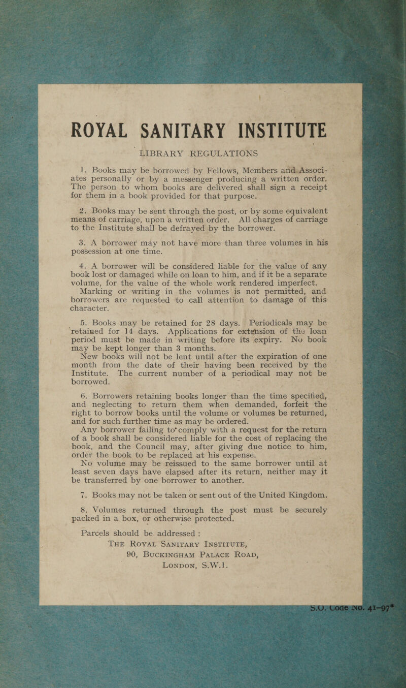 ROYAL SANITARY INSTITUTE it BRARY REGULATIONS ates personally or by a messenger producing a written order. The person to whom books are delivered shall sign a pecoie for them in a book provided for that purpose. 2. Books may be sent through the post, or by some equivalent means of carriage, upon a written order. All charges of egniase to the Institute shall be defrayed by the borrower. 3. A borrower may not have more than three volumes in his possession at one time. 4. A borrower will se considered liable for the value of any book lost or damaged while on loan to him, and if it be a separate volume, for the value of the whole work rendered imperfect. Marking or writing in the volumes is not permitted, and borrowers are requested to call attention to damage of this character. 5. Books may be retained for 28 days. Periodicals may be ‘retained for 14 days. Applications for extension of the loan period must be made in writing before its expiry. No book may be kept longer than 3 months. New books will not be lent until after the expiration of one month from the date of their having been received by the Institute. The current number of a periodical may not be borrowed. bs : mH ! 6. ‘Borrowelm retaining books longer than the time specified, and neglecting to return them when demanded, forfeit the right to borrow books until the volume or volumes be returned, and for such further time as may be ordered. . Any borrower failing to*°comply with a request for the return of a book shall be considered liable for the cost of replacing the book, and the Council may, after giving due notice to him, order the book to be replaced at his expense. z No volume may be reissued to the same borrower until at least seven days have elapsed after its return, neither may it be transferred by one borrower to another, 8. Volumes returned through the post ‘must be securely packed in a box, or otherwise protected. Parcels should be addressed : Tue Rovat Sanitary INSTITUTE, 90, BucKINGHAM PALACE ROAD, . Lonpon, S.W.1. 