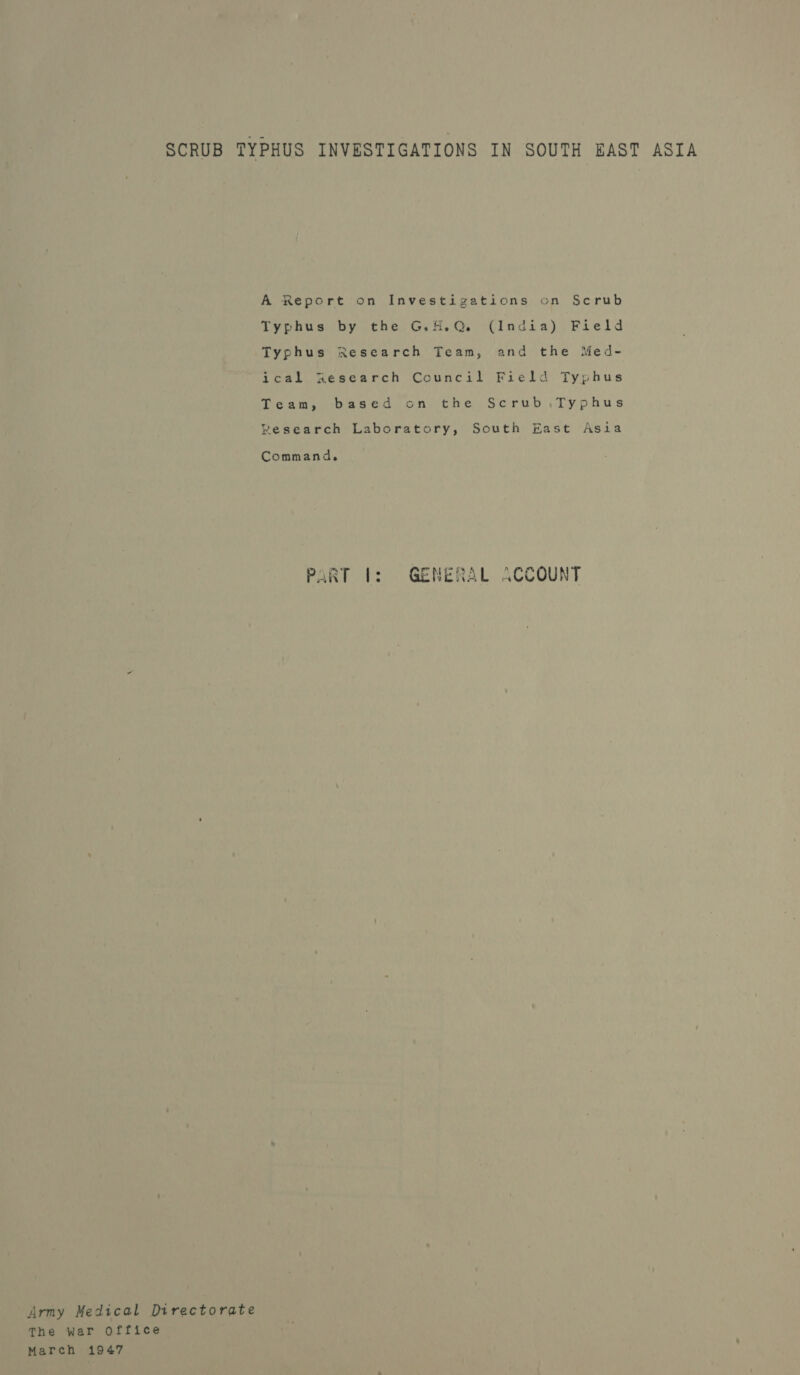 SCRUB TYPHUS INVESTIGATIONS IN SOUTH EAST ASIA A Report on Investigations on Scrub Typhus by the G.H.Q. (India) Field Typhus Research Team, and the Med- jcal Xesearch Council Field Typhus Team, based on the Scrub,Typhus Research Laboratory, South East Asia Command, PART f: GENERAL ACCOUNT Army Medical Directorate The war Office March 1947