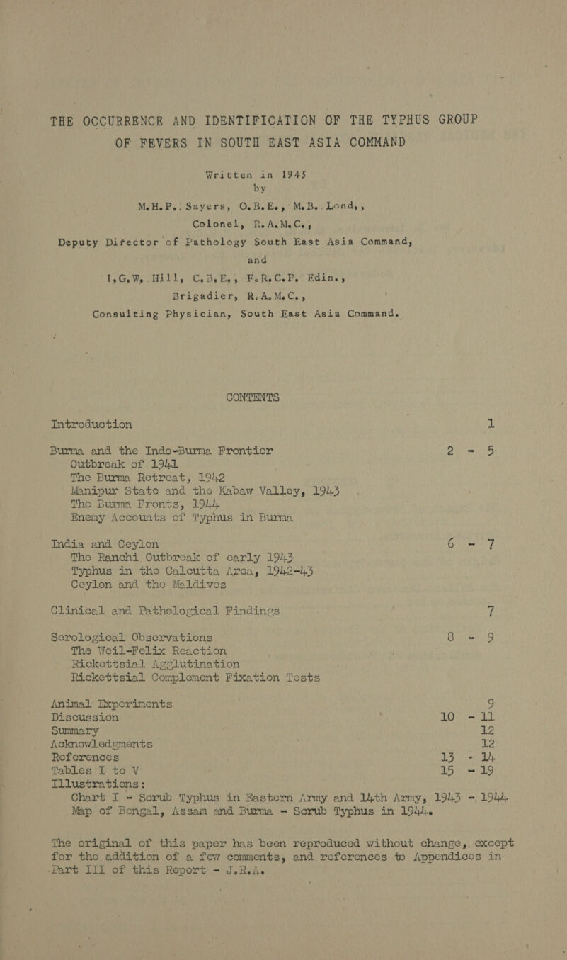 THE OCCURRENCE AND IDENTIFICATION OF THE TYPHUS GROUP OF FEVERS IN SOUTH EAST ASIA COMMAND Written in 1945 by M.H.P.: Sayers, OB. Ee, MB. Lond, , Colonel, R-A.MC,., Deputy Director of Pathology South East Asia Command, and 1,G.W5 Hill, C,.B,E,,) Fike CP. Edin. , Brigadier, R, AMC, Consulting Physician, South East Asia Command. CONTENTS Introduction ; 1 Burma and the Indo-Burma Frontier re et Outbreak of 1941 The Burma Retreat, 1942 Manipur State and the Kabaw Valley, 1943 The Burma Fronts, 194 Enemy Accounts of Typhus in Burma India and Ceylon Bie The Ranchi Outbreak of early 194.3 Typhus in the Calcutta Arca, 1942=1,3 Ceylon and the Maldives Clinical and Pathological Findings 7 Serological Observations. Ome The Weil-Felix Reaction Rickettsial Agglutination Rickettsial Complement Fixation Tests Animal Experiments 7 Discussion ANG TAS Summary Le Acknowledgments 12 References uy eee 0 Tables I to V 15° = 19 Illustrations: Chart I = Scrub Typhus in Eastern Army and 14th Army, 1943 Map of Bengal, Assam and Burma = Scrub Typhus in 19, 19h. The original of this paper has been reproduced without change,, except for the addition of a few comments, and references to Appendices in