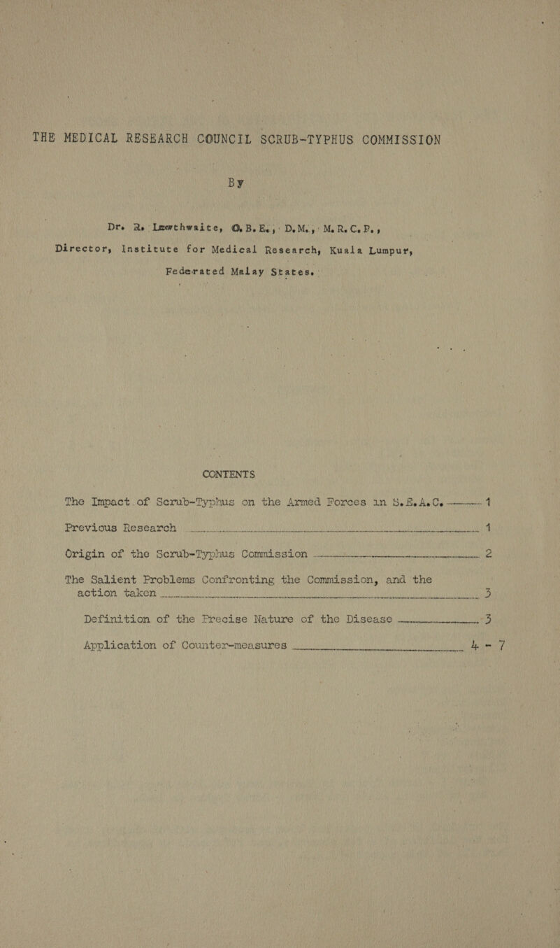 THE MEDICAL RESEARCH COUNCIL SCRUB-TYPHUS COMMISSION By Dre Re Lewthwaite, ©. BeBe, DeMe,: MeReCePe, Director, Institute for Medical Research, Kuala Lumpur, ' Federated Malay States. CONTENTS The Impact.of Serub-Typhus on the Armed Forces in &amp;.feAeC, --——-- 4 bio gp pipe bE: YM etc fal zh 9, 6] 0 EO MISMNON Ya MMAR MUD INY PAUSINI AONE Wnts ana Ne PME ID yur feuont POP aE) 4 Origin: of the Serub=Typhws | Comm sss One ee 2 The Salient Problems Confronting the Commission, and the Ay ee Roly MAKE Y o-t Gi ew OT Ra Mat MSOME AMULET MU DAMA) ORHAN U/ ANY UOTELAR NIU MLOLT OTANI.) 5 Definition of the Precise Nature of the Disease —WH41 3 Aoplication (ot, COUNTS TOs Be ee ce Oe i eae a