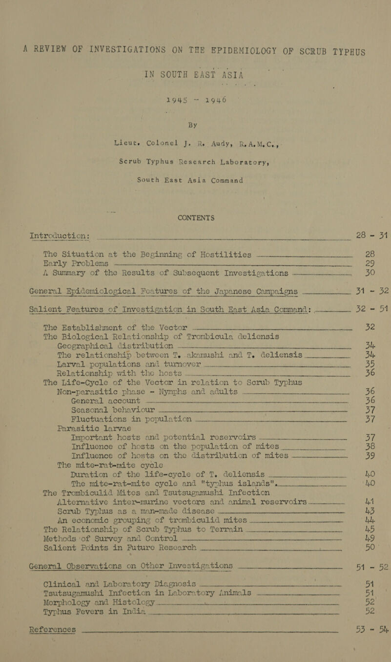 A REVIEW OF INVESTIGATIONS ON THE EPIDEMIOLOGY OF SCRUB TYPHUS IN SOUTH EAST ASIA 1948 ~ 1946 By Lieute Colonel J, RR. Audy, ReAeMeC.., Scrub Typhus Research Laboratory, - South East Asia Command CONTENTS S;SNNAAG ENN EENGRTLATARAW EES ESOURHOH: SUDEGATOROOAETETEESSLUEESERINSEEELIWORESS DO SH>AGHEEETSESEDONOLOSHEDEDESSEROOEDSEFESOEESEEESE SLES SEN SOEOEUREEFEERENERELEE EN: FLEA USESEEYSESSENOHONOHESE SEE SEpDOOWOE HES EreE rODESEDHE Ii stasenceeeenetenerene Barly Problems. 20. SEGRE ETB 18 ee SEO Yea i. Summary of the Results of $ Subsequent Inves StLPAtLONS Gee el 30 General Epidemiological Features of the Japanese Campaigns .W.-.---. 31 ~ 32 Salient Features of Investigation in South East Asia Command: ....._.. 32 = 51 Peale tnlenment ints tie Vertor acon lo hehe Mw oe te ee RR The Biological Relationship of Trombicula delicnsis Recommend ced nee) Ort pore elk tek ee ed tie he oe kn ke. Op The relationship between T. akamushi and T. deliensis..o004 | Be PON inva 2 Se tt eH Nie ae Rasa = Wasa) Bets rL0 ip 019) 2 <> Sp RO REE aeRO ee Rf) Relationship with the Hosts ecimcvmme——- i oil Uae NEAL OR AA DY ahs = The Life-Cycle of the Vector in relation to “Serub Typhus Non=parasitic phase — Nymphs ard Ault eencemnneemenencunnenennnneeneenninnnin Wi lacae DUS SUNSETS 1 Bi ere ERR PEM LOS CRI OR AE ee Na 36 OTIS TSP SN G15 Gn Pa i ah Lae eae Oe ELROD SE EEN DS ON a7 ROG ice et rUMEINEOTNEL A TLC et a ge bY Parasitic larvae emOOrcanteTionle ana potential Moeservoirs .. 5 ay Influence of hosts on the population of mites oo 38 int luenne. oF su08ts..0on: the distribution of mites ——__...__ 39 The mite-ratemite cycle Duration. ofthe. iife~cycle, of: T. deliensis 0 1.0 The mite-rat-mite cycle and tynhus islands! enue eenmene 1.0 The Trombiculid Mites and Tsutsugamushi Infection Altermative intermmurine vectors and animal LreSeCLvOiT@s nnn 1.4 hey Cin, Gclelb Cs atom hg it (Ur Ue COU E Wc [crs (coe eee ee 1.3 ATL Ne OOMOMAG CROU PINS OF Mr Om Ty TO a icine dd, The Relationship of Serub Typhus to Terrain... 1.5 eae Me ASS Suey) gmc L EIRP 2 ey reget G) 6 Se Mec ROME Ae ee SO en oe ee L.9 Rie er ahh Aa yO ORG GIST st 50 © General Observations on Other Investigations ne = = 5D Cli Ral maa ore bony eonoeis a 51 ‘Tsutsugamishi Infection in Laboratory Animals ~~... 51 SS TNS ys SME LA) FGF a's tle a Pe aa CO ON ala Se ee SR 52 SE RE SNES LCT EG TREE NOLS LS RN NE RE el 2 DR eR ss References Reet ea ae hg a hs Dt 53 = Sh
