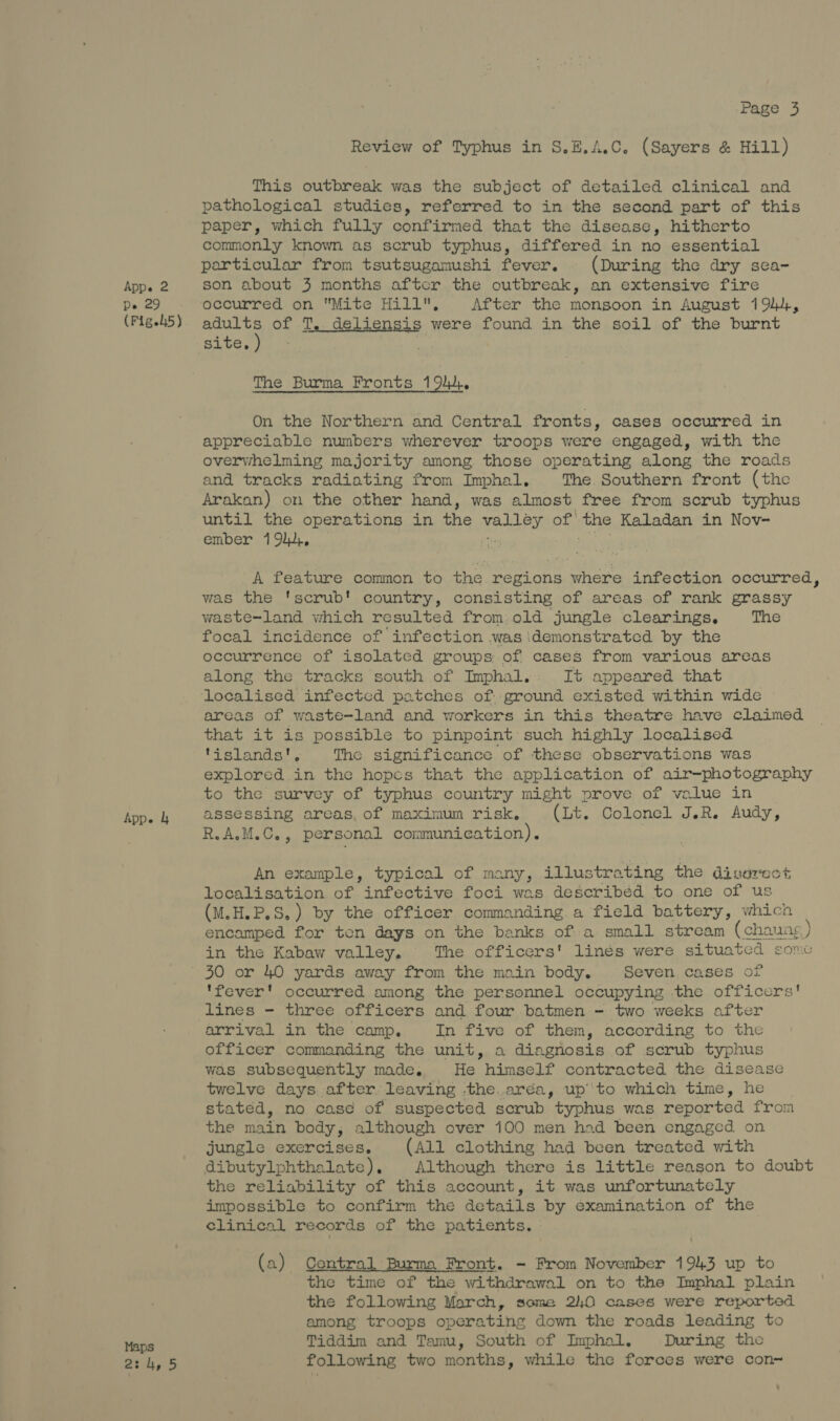 Cette (Figs45) App. 4 Maps 2:4, 5 Page 3 Review of Typhus in S.E.A.C. (Sayers &amp; Hill) This outbreak was the subject of detailed clinical and pathological studies, referred to in the second part of this paper, which fully confirmed that the disease, hitherto commonly known as scrub typhus, differed in no essential particular from tsutsugamushi fever. (During the dry sea- occurred on Mite Hill, After the mongoon in August 194, Stach of T, deliensis were found in the soil of the burnt site, The Burma Fronts 1944. On the Northern and Central fronts, cases occurred in appreciable numbers wherever troops were engaged, with the overwhelming majority among those operating along the roads and tracks radiating from Imphal, The. Southern front (the Arakan) on the other hand, was almost free from scrub typhus until the operations in the : aid of the Kaladan in Nov- ember 19,, A feature common to the regions where infection occurred, was the 'scrub! country, consisting of areas of rank grassy waste=land which resulted from:old jungle clearings, The focal incidence of infection was ‘demonstrated by the occurrence of isolated groups: of cases from various areas along the tracks south of Imphal.: It appeared that areas of waste-land and workers in this theatre have claimed that it 8 possible to pinpoint such highly localised ‘islands The significance of these observations was explored fi the hopes that the application of air-photography to the survey of typhus country might prove of value in assessing areas, of maximum risk. (Lt. Colonel J.R. Audy, R.AM.C., personal communication). An example, typical of many, illustrating the divorest localisation of infective foci was describéd to one of us (M.H.P.S.) by the officer commanding. a field battery, which encamped for ten days on the banks ofa small stream (chaung ) in the Kabaw valley, The officers' linés were situated sone 'fever' occurred among the personnel occupying the officers! lines - three officers and four batmen - two weeks after arrival in the camp. In five of them, according to the officer commanding the unit, a diagnosis of scrub typhus was subsequently made. He himself contracted the disease twelve days. after. leaving -the.aréa, up’ to which time, he stated, no cas¢ of suspected scrub typhus was reported from the mah body, although over 100 men had been engaged on jungle exercises, (All clothing had been treated with dibutylphthalate), Although there is little reason to doubt the reliability of this account, it was unfortunately impossible to confirm the details by examination of the clinical records of the patients. (a) Central Burma Front. - From November 1943 up to the time of the withdrawal on to the Imphal plain the following March, some 240 cases were reported among troops operating down the roads leading to Tiddim and Tamu, South of Imphal. During the following two months, while the forces were con~