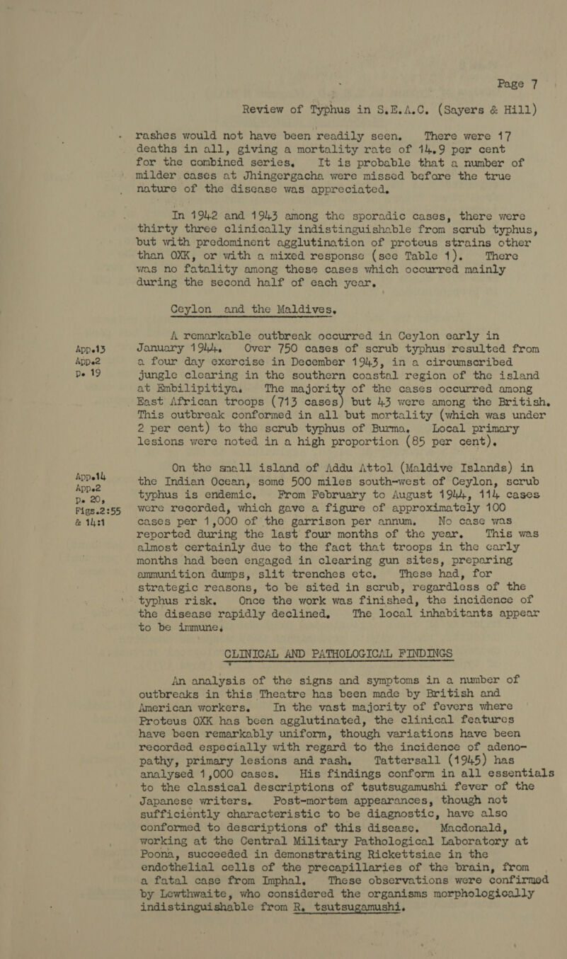 Appel3 Appe2 De 19 Appel Appe2 Pe 20, Figs.2:55 &amp; 1h31 | Page 7 Review of Typhus in S.E.A.C. (Sayers &amp; Hill) rashes would not have been readily seen. There were 17 deaths in all, giving a mortality rate of 14.9 per cent for the combined series, It is probable that a number of milder. cases at Jhingergacha were missed before the true nature of the disease was appreciated, In 1942 and 1943 among the sporadic cases, there were thirty three clinically indistinguishable from scrub typhus, but with predominent agglutination of proteus strains other than OXK, or with a mixed response (see Table 1). ‘There was no fatality among these cases which occurred mainly during the second half of each year, Ceylon and the Maldives, A remarkable outbreak occurred in Ceylon early in January 1944, Over 750 cases of scrub typhus resulted from a four day exercise in December 1943, in a circumscribed jungle clearing in the southern coastal region of the island at Embilipitiya, The majority of the cases occurred among This outbreak conformed in all but mortality (which was under 2 per cent) to the scrub typhus of Burma, Local primary lesions were noted in a high proportion (85 per cent). On the saall island of Addu Attol (Maldive Islands) in the Indian Ocean, some 500 miles south-west of Ceylon, scrub typhus is endemic, From February to August 1944, 114 cases were recorded, which gave a figure of approximately 100 cases per 1,000 of the garrison per annum. No case was reported during the last four months of the year. This was almost certainly due to the fact that troops in the carly months had been engaged in clearing gun sites, preparing ammunition dumps, slit trenches etc, These had, for strategic reasons, to be sited in scrub, regardless of the typhus risk. Once the work was finished, the incidence of the disease rapidly declined, The local inhabitants appear to be immune, CLINICAL AND PATHOLOGICAL FINDINGS i rT Tote oi chee ds Ice That An analysis of the signs and symptoms in a number of outbreaks in this Theatre has been made by British and American workers. In the vast majority of fevers where Proteus OXK has been agglutinated, the clinical features have been remarkably uniform, though variations have been recorded especially with regard to the incidence of adeno- pathy, primary lesions and rash, Tattersall (1945) has analysed 1,000 cases. His findings conform in all essentials to the classical descriptions of tsutsugamushi fever of the Japanese writers, Post-mortem appearances, though not sufficiently characteristic to be diagnostic, have also conformed to descriptions of this disease. Macdonald, working at the Central Military Pathological Laboratory at Poona, succeeded in demonstrating Rickettsiae in the endothelial cells of the precapillaries of the brain, from a fatal case from Imphal, These observations were confirmed by Lewthwaite, who considered the organisms morphologically indistinguishable from R, tsutsugamushi.