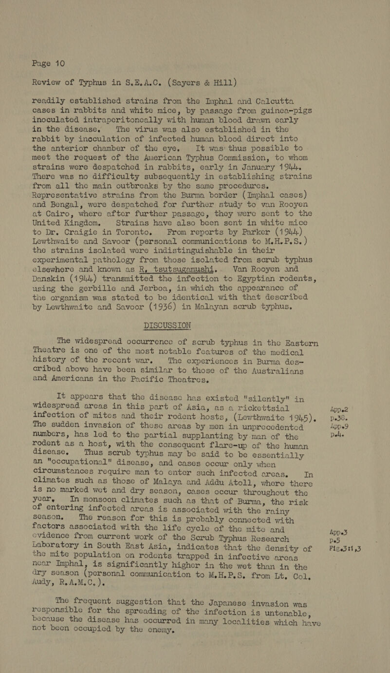 Review of Typhus in 8.E.A.C. (Sayers & Hill) readily established strains from the Imphal and Calcutta cases in rabbits and white mice, by passage from guinea-pigs inoculated intraperitoneally with human blood drawn early in the disease, The virus was also established in the rabbit by inoculation of infected human blood direct into the anterior chamber of the eye, It was: thus possible to meet the request of the American Typhus Commission, to whom strains were despatched in rabbits, early in January 1 Phd. There was no difficulty subsequently in establishing strains from all the main outbreaks by the same procedures. Representative strains from the Burma border (Imphal cases) and Bengal, were despatched for further study to van Rooyen at Cairo, where after further passage, they were sent to the United Kingdom, Strains have also been sent in white mice to Dr. Craigie in Toronto. From reports by Parker (19) Lewthwaite and Savoor (personal communications to M.H.P.S. ) the strains isolated were indistinguishable in their experimental pathology from those isolated from scrub typhus elsewhere and known as R, tsutsugamushi. Van Rooyen and Danskin (1944) transmitted the infection to Egyptian rodents, using the gerbille and Jerboa, in which the appearance of the organism was stated to be identical with that described by Lewthwaite and Savoor (1936) in Malayan scrub typhus. DISCUSSION The widespread occurrence of scrub typhus in the Eastern Theatre is one of the most notable features of the medical history of the recent war, The experiences in Burma des~ eribed above have been similar to those of the Australians and Americans in the Pacific Theatres, It appears that the discasc has existed silently in widespread areas in this part of Asia, as a rickettsial Appe2 infection of mites and their rodent hosts, (Lewthwaite 1945). Ded, The sudden invasion of these areas by men in unprecedented ApDe9 numbers, has led to the partial supplanting by man of the Deli. rodent as a host, with the consequent flare-up of the human disease, Thus serub typhus may be said to be essentially an occupational disease, and cases occur only when circumstances require man to enter such infected oreas, In climates such as those of Malaya and Addu Atoll, where there is no marked wet and dry season, cases occur throughout the year, In monsoon climates such as that of Burma, the risk of entering infected areas is associated with the rainy season, The reason for this is probably connected with factors associated with the life cycle of the mite and Appe3 cvidence from current work of the Scrub Typhus Research De5 Laboratory in South East Asia, indicates that the density of Piged 21,3 the mite population on rodents trapped in infective areas near Imphal, is significantly higher in the wet than in the dry season (personal communication to M.H.P.S. from bt Gol, Audy, R.A.M.C. ). The frequent suggestion that the Japanese invasion was responsible for the spreading of the infection is untenable, because the disease has occurred in many localities which have not been occupied by the enemy.