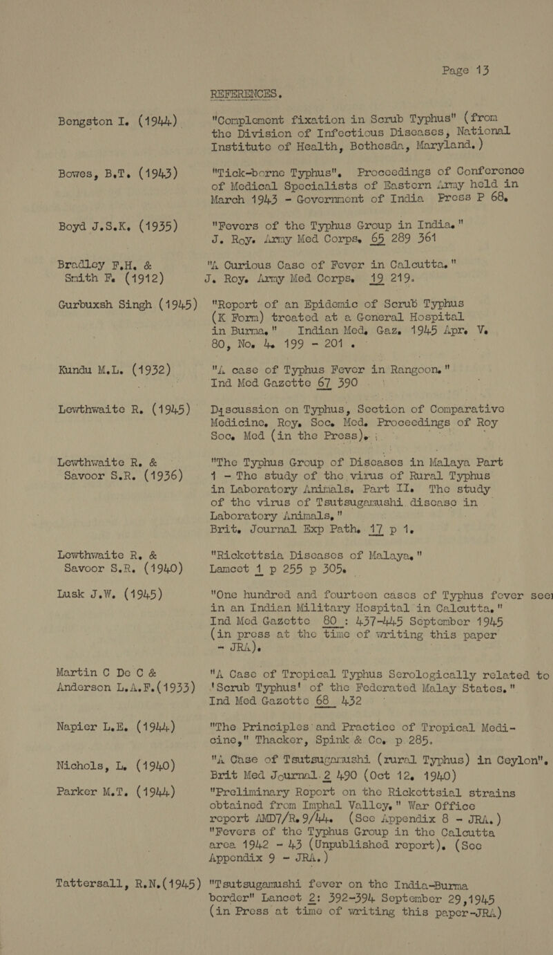 Bengston I. (194). Bowes, BeT. (1943) Boyd J.SeK. (1935) Bradley FH. & Smith Fe (1912) Gurbuxsh Singh (1945) Kundu M.L. (1932) Lewthwaite R. (1945) Lewthwaite Re. & © Savoor S.R. (1936 Lewthwaite R, & Savoor S.R. (1940) Iusk J.W. (1945) Martin C De C& Anderson L.A. F.(1933) Napier LeE. (194;) Nichols, Le (1940) Parker M.T. (1942) Tattersall, R.N.(1945) Page 13 REFERENCES . Complement fixation in Scrub Typhus (from the Division of Infectious Diseases, National Institute of Health, Bothesda, Maryland. ) Tick-borne Typhus, Proceedings of Conference of Medical Specialists of Eastern imy held in March 1943 = Government of India Press P 68, Fevers of the Typhus Group in India. J. Roye Army Med Corps. 65 289 361 . Curious Case of Fever in Calcutta. J. Royse Army Med Corpse 19 219. Report of an Epidemic of Scrub Typhus (K Form) treated at a General Hospital in Burma, Indian Med, Gaz. 1945 Apre Ve 80, Nos 46 199 - 201. © f, case of Typhus Fever in Rangoon, Ind Med Gazette 67 390 | Dyscussion on Typhus, Section of Comparative Medicine, Roy. Soc. Mcd. Proceedings of Roy Soce Med (in the Press)» ;{. - 3 The Typhus Group of Discases in Malaya Part 4 - The study of the virus of Rural Typhus in Laboratory Animals, Part It. The study of the virus of Tsutsugamushi. discase in. — Laboratory Animals, Brit. Journal Exp Path. 17 p 1. Rickettsia Diseases of Malaya, Lamcet 1 p 255 p 305. One hundred and fourtcen cases of Typhus fever see in an Indian Military Hospital’in Calcutta, Ind Med Gazette 80 : 437-445 September 1945 (in Ave at the time of writing this paper A Case of Tropical Typhus Serologically related to 'Scrub Typhus! of the Federated Malay States. Ind Med Gazette 68 432 © The Principles’ and Practice of Tropical Medi- cine, Thacker, Spink & Co. p.285. A Case of Tsutsuganushi (rural Typhus) in Ceylon. Brit Med Journal.2 490 (Oct 12. 1940) Preliminary Report on the Rickcttsial strains obtained from Imphal Valley, War Office report AMD7/R. 9/44. (See Appendix 8 - JRA. ) Revers of the Typhus Group in the Calcutta arca 1942 ~ 43 (Unpublished report). (Sce Appendix 9 - JRA.) Tsutsugamushi fever on the India-Burma border Lancet 2: 392~394 September 29,1945 (in Press at time of writing this paper-JRA)