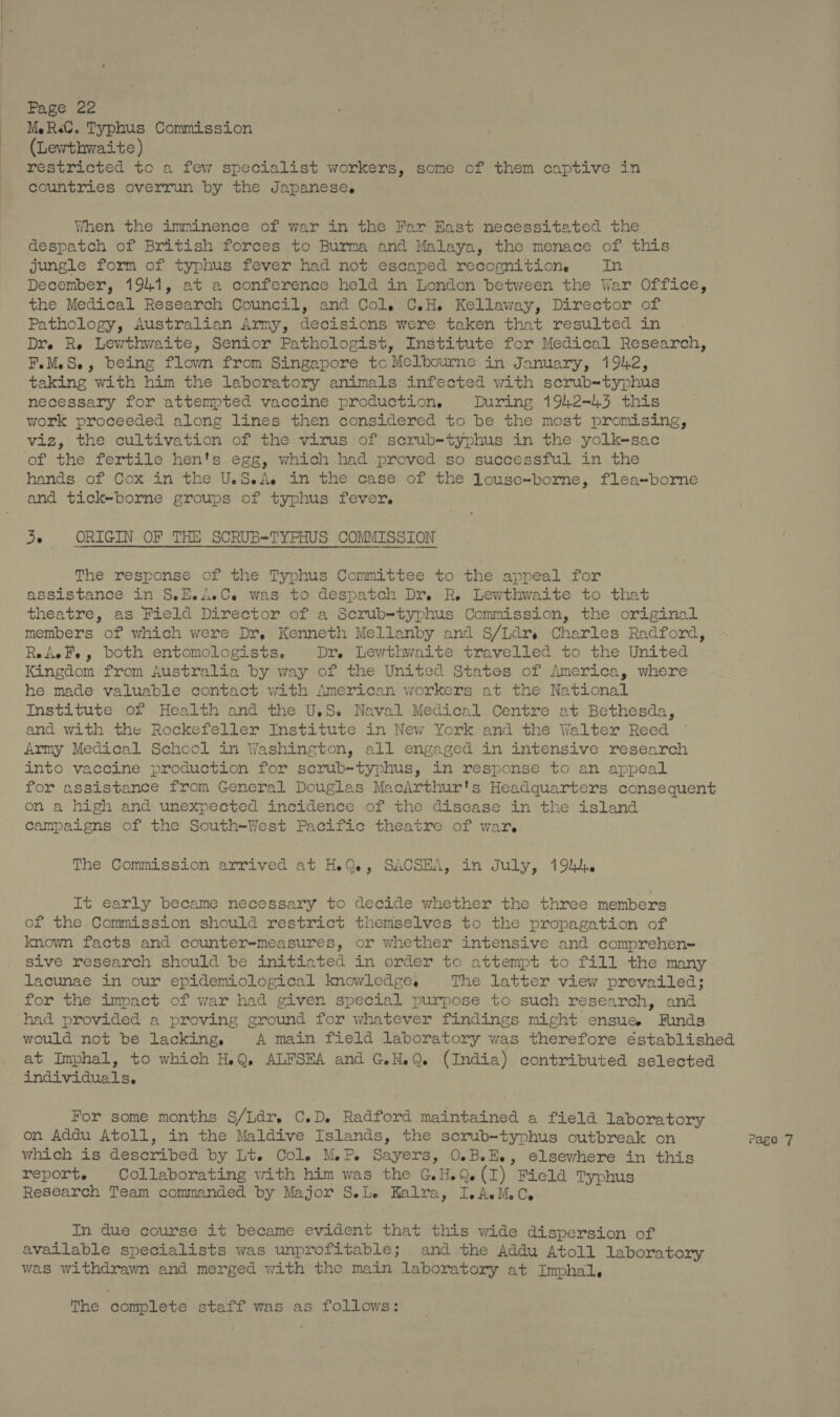 ParGien MeRal. Typhus Commission (Lewthwaite) restricted to a few specialist workers, some of them captive in countries overrun by the Japanese. When the imminence of war in the Far East necessitated the despatch of British forces to Burma and Malaya, the menace of this jungle form of typhus fever had not escaped recognitions In December, 1941, at a conference held in London between the War Office, the Medical Research Council, and Col..C.H. Kellaway, Director of Pathology, Australian Army, decisions were taken that resulted in Dr. Re Lewthwaite, Senior Pathologist, Institute for Medical Research, F.MeS-, being flown from Singapore tc Melbourne in January, 1942, taking with him the laboratory animals infected with scrub-typhus necessary for attempted vaccine production. During 1942-43 this work proceeded along lines then considered to be the most promising, viz, the cultivation of the virus of scrub=-typhus in the yolk-sac of the fertile hen's egg, which had proved so successful in the hands of Cox in the U.S.A. in the case of the louse-bormme, flea=borne and tick-borne groups of typhus fever. de ORIGIN OF THE SCRUB-TYPHUS COMMISSION The response of the Typhus Committee to the appeal for assistance in S.H.AeC.e was to despatch Dr. R. Lewthwaite to that theatre, as Field Director of a Scrub-typhus Commission, the original members of which were Dr, Kenneth Mellanby and S/Ldry Charles Radford, ReAeFe, both entomologists. Dr. Lewthwaite travelled to the United Kingdom from Australia by way of the United States of America, where he made valuable contact with American workers at the National Institute of Health and the U.S. Naval Medical Centre at Bethesda, and with the Rockefeller Institute in New York and the Walter Reed Army Medical School in Washington, all engaged in intensive research into vaccine production for scrub-typhus, in response to an appeal for assistance from General Douglas MacArthur's Headquarters consequent on a high and unexpected incidence of the discase in the island campaigns of the South-West Pacific theatre of war. The Commission arrived at HQ, SACSEA, in July, 19. It early became necessary to decide whether the three members of the Commission should restrict themselves to the propagation of known facts and counter-measures, or whether intensive and comprehen= sive research should be initiated in order to attempt to fill the many lacunae in our epidemiological knowledge. The latter view prevailed; for the impact of war had given special purpose to such research, and had provided a proving ground for whatever findings might ensue Funds would not be lacking, A main field laboratory was therefore éstablished at Imphal, to which H.Q. ALFSEA and G.H.Q (India) contributed selected individuals, For some months S/Ldr. C.D. Radford maintained a field laboratory on Addu Atoll, in the Maldive Islands, the scrub-typhus outbreak on Page 7 which is described by Lt. Cole M.-P. Sayers, O.B.E., elsewhere in this report. Collaborating with him was the G.H.Q.(I) Field Typhus Research Team commanded by Major S.Le Kalra, IeAeMeCe In due course it became evident that this wide dispersion of available specialists was unprofitable; and the Addu Atoll Laboratory was withdrawn and merged with the main laboratory at Imphal, The complete staff was as. follows: