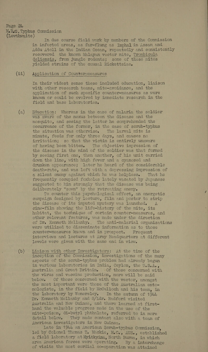 MeRsG. Typhus Commission (Lewthwaite ) In due course ficld work by members of the Commission in infected areas, as far-flung as Imphal in Assam and Addu Atoll in the Indian Ocean, repeatedly and consistently recovered the known Malayan vector mite, Trombicula deliensis, from jungle rodents; some of these mites yielded strains of the causal Rickettsiae.  (ii) Application of Counter--measures In their widest sense these included education, liaison with other research teams, mite-avoidance, and the application of such specific counter-measures as were known or could be evolved by immediate research in the field and base laboratories. (a) Education: Whereas in the case of malaria the soldier was aware of the nexus between the disease and the mosquito, and seeing the latter he comprehended the occurrence of the former, in the case of scrub-typhus the situation was otherwise. The larval mite is minute, feeds for only three days, and causes no irritation; so that the victim is entirely unaware of having been bitten. The objective impression of the disease in the mind of the soldier was that formed by seeing first one, then another, of his unit carried down the line, with high fever and a cyanosed and drunken appearance; later he heard of the considerable death-rate, and was left with a depressing impression of a Silent enemy against which he was helpless. That he frequently occupied foxholes lately vacated by Japanese suggested to him strongly that the disease was being. deliberately sown by the retreating enemy. | To. counter this psychological effect,.an energetic campaign designed by lecture, film and poster to strip the disease of its imputed mystery was launched, A cine-film showing the life-history of the mite, its habitat, the technique of certain counter-measures, and other relevant features, was made under the direction of Dr. Kenneth Mellanby.. The anti-malarial organisations were utilized to disseminate information as to those counter=measures known and in prospect. Frequent interviews and lectures at Army Headquarters at different levels were given with the same end in view. (b)} Liaison with other Investigators: At the time of the inception of the Commission, investigations of the many aspects of the scrub-typhus problem had already begun in various laboratories in India, Ceylon, the U.S.A., Australia and Great Britain. ‘Of those concerned with the virus and vaccine production, more will be said below. Of those concerned with the vector, amongst the most important were those. of the Australian ento- mologists, in the field. by McCulloch and his team, in the laboratory by Womersley, In the autumn of 19). Dre Kenneth Mellanby and S/Ldr.. Radford visited Australia and New Guinea, and there learned at first hand the valuable progress made in the use of the mite=-poison, di-butyl phthalate, referred to in more detail below, They made contact also with a team of American investigators in New Guinea. Late in 1944 an American Scrub-typhus Commission, led by Colonel Thomas T. Mackie, M.C., AUS., established a field laboratory at Myitkyina, North: Burma, in which area American forces were operating, By a interchange of visits the most cordial co-operation was attained