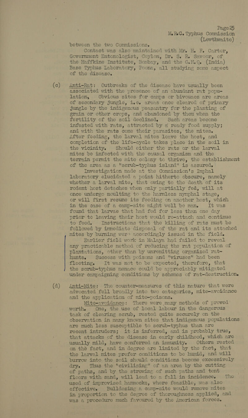 (a) MeRsC.e Typhus Commission (Lewthwaite) between the two Commissions. Contact was also maintained with Mr. H. F. Carter, Government Entomologist, Ceylon, Dr. S. Re Savoor, of the Haffkine Institute, Bombay, and the G.H.Q. (India) Base Typhus Laboratory, Poona, all studying some aspect of the disease. Anti-Rat: Outbreaks of the disease have usually been associated with the presence of an abundant rat popu- lation, Obvious sites. for camps or bivouacs are areas of secondary jungle, ie¢ areas once cleared of primary jungle by the indigenous peasantry for the planting of grain or other crops, and abandoned by them when the fertility of the soil declined, Such areas become infested with rats, attracted by a ready food supply; and with the rats come their parasites, the mites. After feeding, the larval mites leave the host, and completion of the life-cycle takes place in the soil in the vicinity. Should either the rats or the larval mites be infected with the causal organism and the terrain permit the mite colony to thrive, the establishment of the area as a scrub-typhus island is assured, Investigation made at the Commission's Imphal laboratory elucidated a point hitherto obscure,. namely whether a larval mite, that owing to the death of its rodent host detaches when only partially fed, will at once undergo moulting to the harmless nymphal stage, or will first resume its feeding on another host, which in the case of a camp-site might well be man, It was found that larvae that had fed for less than one day prior to leaving their host would reeattach and continue followed by immediate disposal of the rat and its attached mites by burning wer> accordingly issued in the field. Earlier field work in Malaya had failed to reveal any practicable method of reducing the rat population of plantations, other than by unremitting organized rat- hunts. Success with poisons and viruses had been fleeting, It was not to be expected, therefore, that the scrub-typhus menace could be appreciably mitigated under campaigning conditions by schemes of rat-destructione inti-Mite: The counter-measures of this nature that were advocated fell broadly into two categories, mite-avoidance and the application of mite~poisons. Mite~avoidance: There were many methods of proved task of clearing scrub, rested quite securely on the observation in many known sites that indigenous populations are much less susceptible to scrub-typhus than are recent intruders; it is inferred, and is probably true, that attacks of the disease in early childhood, which are usually mild, have conferred an immunity. Others rested on thé fact, and in degree are limited by the fact, that the larval mites prefer conditions to be humid, and will burrow into the soil should conditions become excessively drys Thus the civilizing of an area by the cutting of paths, and by the strewing of such paths and tent floors with sand, will lead to a fall in incidence. The used of improvised hammocks, where feasible, was also ceffectivee Bulldozing a camp-site would remove mites in proportion to the degree of thoroughness applied, and was a procedure much favoured by the American forces.