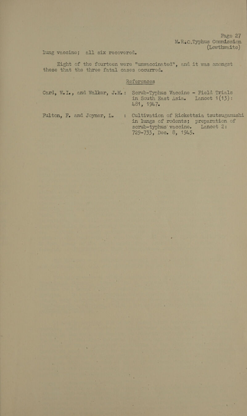 MeRec.Typhus Commission (Lewthwaite) lung vaccine; all six recovered. Eight of the fourteen were unvaccinated, and it was amongst these that the three fatal cases occurred. References Card, Wels; and Walker, IeMe : Serub-Typhus Vaccine - Field Trials in South East Asias Laricet 1(13): 481, 19476 Fulton, Fe and Joyner, Le : Cultivation of Rickettsia tsutsugamushi in lungs of rodents; preparation of scrub-typhus' vaccine, Lancet 2: 729-733, Dece 8, 1945.