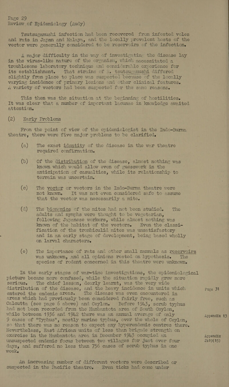 Review of Epidemiology (Audy) Tsutsugamushi infection had been recovered from infested voles and rats in Japan and Malaya, and the locally prevalent hosts of the vector were generally considered to be reservoirs of the infection. &amp; major difficulty in the way of investigating: the disease lay in the virus-like nature of the organism, which necessitated a troublesome laboratory technique and considerable experience for its establishment. That strains of k. tsutsugamushi differed slightly from place to place was suspected because of the locally varying incidence of primary lesions and cther clinical features. A varlety of vectors had been suspected for the same reasons. This then was the situation at the berinning of hostilities. It was clear that a number of important lacunae in knowledge awaited attentions (2) Early Problems From the point of view of the epidemiologist in the Indo-Burma theatre, there were five major problems to be clarified,  (a2) The exact identity of the disease in the war theatre required confirmation. (b) Of the distribution of the disease, almost nothing was known which would allow even of guesswork in the anticipation of casualties, while its relationship to terrain was uncertain. (c) The vector or vectors in the Inda-Burma theatre were not known, It was not even considered safe to assume that the vector was necessarily o mite. (a) The bionomics of the mites had not been studied, The adults and nymphs were thought to be vegetarian, following Japanese workers, while almost nothing was known of the habitat of the vectorse Even the classi- fication of the trombiculid mites was unsatisfactory and in an early stage of development, being based wholly on larval characterse (e) |The importance of rats and other small mammals as reservoirs was unknown, and all opinions rested on hypothesis. The species of rodent concerned in this theatre were unknown, In the early stages of war-time investigations, the epidemiological picture became more confused, while the situation rapidly grew more serious. The chief lesson, dearly learnt, was the very wide distribution of the disease, and the heavy incidence in units which Page 31 entered the endemic areas. The disease was even encountered in areas which had previously been considered fairly free, such as Calcutta (see page 6 above) and Ceylon. Before 1943, scrub typhus had not been recorded from the Hambantota area of South Ceylon, while between 1936 and 1942 there was an annual average of only Appendix 13 9 cases of Typhus, mostly murine typhus, over the whole of Ceylon, so that there was no reason to expect any hyperendemic centres there. Nevertheless, East African units of less than brigade strength on exercise in the Hambantota area in December 194.3 occupied an Appendix unsuspected endemic focus between two villages for just over four 2:19(15) days, and suffered. no less than 756 cases of scrub typhus in one week, ; An increasing number of different vectors were described or suspected in the Pacific theatre. Even ticks had come under