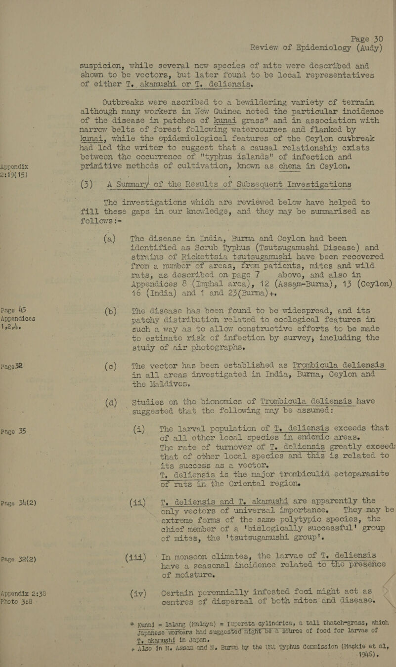 Appendix 2219( 15) Page 45 Appendices 1 92 site Page3e Page 35 — Page 34(2) Page 32(2) Appendix 2:33 Photo 3:8 Page 30 Review of Epidemiology (Audy) suspicion, while several new species of mite were described and shown to be vectors, but later found to be local representatives of either T. akamushi or T. deliensis. Outbreaks were ascribed to a bewildering variety of terrain although many workers in New Guinea noted the particular incidence of the disease in patches of kunai grass* and in association with narrow belts of forest following watercourses and flanked by kunai, while the epidemiological features of the Ceylon outbreak had led the writer to suggest that a causal relationship exists between the occurrence of typhus islands of infection and primitive methods of cultivation, known as chena in Ceylon, The investigations which are reviewed below have helped to fill these gaps in our Re Tee and they may be summarised as Se wiht (a) The disease in India, Burma and Ceylon had been | identified as Scrub Typhus (Tsutsugamushi Disease) and strains of Rickettsia tsutsugamushi have been recovered from a number of areas, from patients, mites and’ wild rats, as described on page 7 above, and also in Appendices 8 (Imphal area), 12 (Assam-Burma), 13 (Ceylon). 16 (India) and 1 and 23 (Burma) +, (b) The disease has been found to be widespread, and its patchy distribution related to ecological features in such a way as to allow constructive efforts to be made ' to estimate risk of infection by survey, including the study of air photographs. (c) The vector has been established as Trombicula deliensis in all areas reid ease he in India, Burma, Ceylon and , the Maldives. (a) Studies on the bionomics of Trombicula Belt uate have ~” suggested that the following may be assumed: (i). The larval bopulation of T, deliensis exceeds that of all other local species in endemic areas. The rate of turnover of T. deliensis greatly exceed: that of other local species and this is related to its success as a vector. T, deliensis is the major trombiculid ectoparasite of rats in the Oriental regione (ii) T. deliensis and T. akamushi' are apparently the ‘. -only vectors of universal al importance. They may be extreme forms of the same polytypic species, the chic? member of a 'bidlogically successful' group of mites, the ‘tsutsugamushi group'. (4ii) ‘| In monsoon climates, the larvae of T, deliensis heave a seasonal incidence related to the ‘presence of moiLsturee e's JS (iv) Certain perennially infested foci might act as centres of dispersal of both mites’ and disease. \ ». Kunai = lalang Thpestznrd elm Imperata cylindrica, a tall thatch=grass, which Japanese workers had suggested hight bé 4 Sdurce of food for larvae of ., akanushi in Japan. + Also in Ne Assan and N. Burma by the USi. Typhus commission gids ot al,