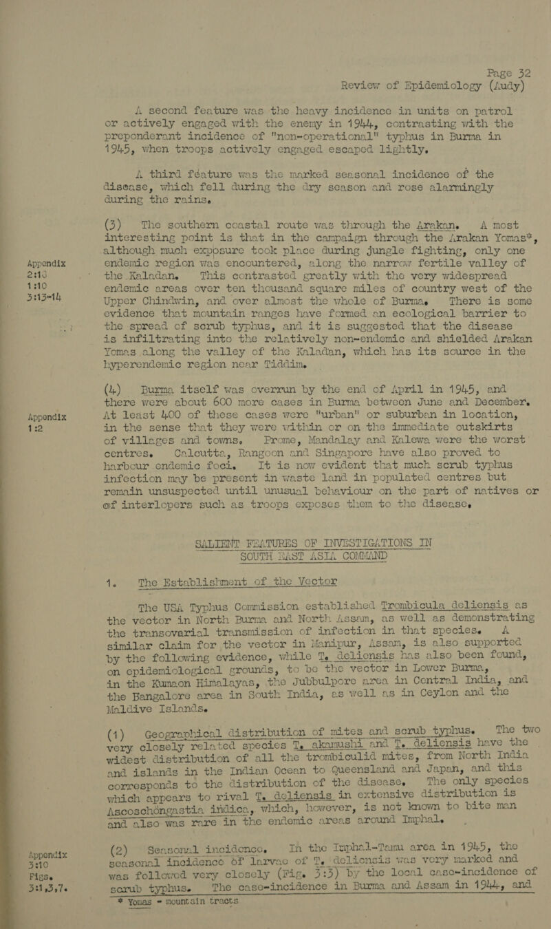 2316 1310 ee Brt0 FigSe Bit s3s7e 4. second feature was the heavy incidence in units on patrol or actively engaged with the enemy in 1944, contrasting with the preponderant incidence of non-operational typhus in Burma in 1945, when troops actively engaged escaped lightly. A third féature was the marked seasonal incidence of the disease, which fell during the dry season and rose alarmingly during the rains. (3) The southern coastal route was through the Arakan,. A most interesting point is that in the campaign through the Arakan Yomas*, although much exposure took place during jungle fighting, only one the .Kaladan. This contrasted greatly with the very widespread endemic areas over ten thousand square miles of country west of the Upper Chindwin, and over almost the whole of Burmas There is some evidence that mountain ranges have formed an ecological barrier to the spread of serub typhus, and it is suggested that the disease is infiltrating into the relatively non~endemic and shielded Arakan Yomes along the valley of the Kaladan, which has its source in the hyperendemic region near Tiddim (4) Burma itself was overrun by the end of April in 1945, and there were about 600 more cases in Burma between June and December. in the sense that they were within or on the immediate outskirts of villages and towns. Prome, Mandalay and Kalewa were the worst centres. Calcutta, Rangoon and Singapore have also proved to harbour endemic foci. It is now evident that much scrub typhus infection may be present in waste land in populated centres but remain unsuspected until unusual behaviour on the part of natives or of interlopers such as troops exposes them to the disease. SALIENT FEATURES OF INVESTIGATIONS IN SOUTH EAST ASTA COMMAND 4. The Establishment of the Vector The USA Typhus Commission established Trombicula deliensis as the vector in North Burma and North Assam, as well as demonstrating the transovarial transmission of infection in that speciese A similar claim for the vector in Manipur, Assam, is also supportec by the following evidence, while Te Cclicnsis has also been found, on epidemiological grounds, to be the vector in Lower Burma y in the Kumaon Himalayas, the Jubbulpore area in Central India, and the Bangalore area in South India, as well as in Ceylon and the Maldive Islancse sry closely related species T. akamushi and T. deliensis have the wiaeee aneerstiblen of all the trombiculid mites, from North India and islands in the Indian Ocean to Queensland and Japan, and this corresponds to the distribution of the disease. The only species which appears to rival T. dcliensis in extensive distribution is Ascoschéngastia indica, which, however, is not know to bite man and also was rare in the endemic areas around Imphal. (1) Geographical distribution of mites and scrub typhus. The two (2) Seasonal incidence, In the Tuphal-Tam area in 1945, the seasonal inoidence oF larvac of T, delionsis was very marked and was followed very closely (Figs 3:3) by the local casc-incidence of sorub typhus. The case-incidence in Burma and Assam in 1944, and * Yomas = mountain tracts