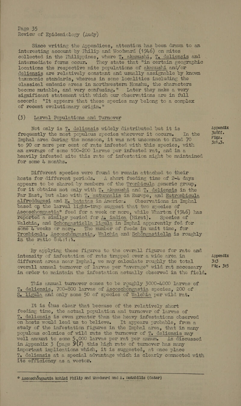 Since writing the Appendices, attention has been drawn to an interesting account by Philip and Woodward (1946) on mites collected in the Fhilippines, where T. akamushi, T. deliensis and intermediate forms occur. They state that in certain geographic locations the respective mite populations of akamushi and/or deliensis are relatively constant and usually assignable by known taxonomic standards, whereas in some localities including the classical endemic areas in northwestern Honshu, the characters become mutable, and very confusing. Later they make a very significant statement with which our observations are in full accord: It appéars that these species may belong to a complex of recent evolutionary origin, (3) Larval Populations and Turnover Not only is T. deliensis widely distributed but it is Appendix frequently the most populous species wherever it occurse In the 5:8ff. Imphal area during the monsoon, it was not uncommon to find 70 nats to 90 or more per cent of rats infested with this species, with ae an average of some 100-200 larvae per infested rat, and in a heavily infested site this rate of infestation might be maintained for some 4 months. Different species were found to remain attached to their hosts for different periods. A short feeding time of 2) days appears to be shared by members of the Trombicula generic group, for it obtains not only with T. akamushi and T, deliensis in the Far East, but also with T. autumnalis in Europe, and Eutrombicula alfreddugesi and E. batatas in Americas Observations in Imphal based on the larval light-trap suggest that two species of Ascoschongastia* feed for a week or more, while Wharton (1946) has reported a similar period for Ay indica (Hirst). Species of Walchia, and Schongastiella limila in Imphal apparently fed for some i, weeks or more. The number of feeds in unit time, for Trombicula, scoschongastia,: Walehia and Sch 1ongastiella is roughly in the ratio S:hst ste By applying hese figures to the overall figures for rate and intensity of infestation of rats trapped over a wide area in Appendix different areas near Imphal, we may calculate roughly the total 333 overall annual turnover of larvae per average wild rat necessary F&&e 3:5 in order to maintain the infestation actually observed in the field, This annual a iaehe comes to be roughly 3000-4000 larvae of a Te deliensis, 700-800 larvae of Ascoschongastia species, 200 of e ligula and only some 50 of species of Walchia per wild rat. It is thus clear that because of the relatively short feeding time, the actual population and turnover of larvae of Te deliensis is even greater than the heavy infestations observed on hosts would lead us to believe. It appears probable, from a study of the infestation figures in the Imphal area, that in many populous colonies of wild rats the turnover of T, deliensis may well amount to some 5,000 larvae per rat per annum As discussed in Appendix 3 (page 9(f) this high rate of turnover has many important implications which, it is suggested, at once place T. deliensis at a special advantage which is clearly connected with its efficiency as a vector. * Ascoschdngastia kohlsi Philip and Woodvard and A, mutabilis (Cater)